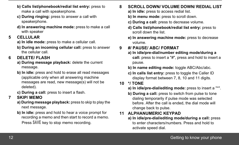 12 Getting to know your phoneb) Calls list/phonebook/redial list entry: press to make a call with speakerphone.c) During ringing: press to answer a call with speakerphone.d) In answering machine mode: press to make a call with speaker5 CELLULARa) In idle mode: press to make a cellular call. b) During an incoming cellular call: press to answer the cellular call.6 DELETE/ FLASHa) During message playback: delete the current message.b) In idle: press and hold to erase all read messages (applicable only when all answering machine messages are read, new message(s) will not be deleted).c) During a call: press to insert a flash.7 SKIP/ MEMOa) During message playback: press to skip to play the next message.b) In idle: press and hold to hear a voice prompt for recording a memo and then start to record a memo.  Press SAVE key to stop memo recording.8 SCROLL DOWN/ VOLUME DOWN/ REDIAL LISTa) In idle: press to access redial list.b) In menu mode: press to scroll down.c) During a call: press to decrease volume.d) Calls list/phonebook/redial list entry: press to scroll down the list.e) In answering machine mode: press to decrease volume.9 #/ PAUSE/ ABC/ FORMATa) In idle/pre-dial/number editing mode/during a call: press to insert a &quot;#&quot;, press and hold to insert a pause.b) In name editing mode: toggle ABC/Abc/abc.c) In calls list entry: press to toggle the Caller ID display format between 7, 8, 10 and 11 digits.10 */ TONEa) In idle/pre-dial/editing mode: press to insert a &quot;*&quot;.b) During a call: press to switch from pulse to tone dialing temporarily if pulse mode was selected before. After the call is ended, the dial mode will change back to pulse.11 ALPHANUMERIC KEYPADa) In idle/pre-dial/editing mode/during a call: press to enter characters/numbers. Press and hold to activate speed dial.