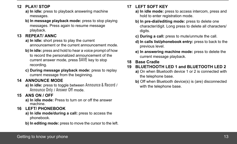 Getting to know your phone 1312 PLAY/ STOPa) In idle: press to playback answering machine messages.b) In message playback mode: press to stop playing messages. Press again to resume message playback.13 REPEAT/ ANNCa) In idle: short press to play the current announcement or the current announcement mode.b) In idle: press and hold to hear a voice prompt of how to record the personalized announcement of the current answer mode, press SAVE key to stop recording.c) During message playback mode: press to replay current message from the beginning.14 ANNOUNCE MODEa) In idle: press to toggle between Announce &amp; Record / Announce Only / Answer Off mode.15 ANS ON / OFFa) In idle mode: Press to turn on or off the answer machine.16 LEFT/ PHONEBOOKa) In idle mode/during a call: press to access the phonebook.b) In editing mode: press to move the cursor to the left.17 LEFT SOFT KEYa) In idle mode: press to access intercom, press and hold to enter registration mode.b) In pre-dial/editing mode: press to delete one character/digit. Long press to delete all characters/digits.c) During a call: press to mute/unmute the call.d) In calls list/phonebook entry: press to back to the previous level.e) In answering machine mode: press to delete the current message playback.18 Base Cradle19 BLUETHOOTH LED 1 and BLUETOOTH LED 2a) On when Bluetooth device 1 or 2 is connected with the telephone base.b) Off when Bluetooth device(s) is (are) disconnected with the telephone base.