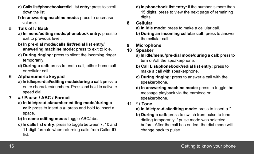 16 Getting to know your phonee) Calls list/phonebook/redial list entry: press to scroll down the list. f) In answering machine mode: press to decrease volume.5 Talk off / Backa) In menu/editing mode/phonebook entry: press to exit to previous level.b) In pre-dial mode/calls list/redial list entry/answering machine mode: press to exit to idle. c) During ringing: press to silent the incoming ringer temporarily.d) During a call: press to end a call, either home call or cellular call.6 Alphanumeric keypada) In idle/pre-dial/editing mode/during a call: press to enter characters/numbers. Press and hold to activate speed dial.7 # / Pause / ABC / Formata) In idle/pre-dial/number editing mode/during a call: press to insert a #, press and hold to insert a space.b) In name editing mode: toggle ABC/abc. c) In calls list entry: press to toggle between 7, 10 and 11 digit formats when returning calls from Caller ID list.d) In phonebook list entry: if the number is more than 15 digits, press to view the next page of remaining digits.8Cellulara) In idle mode: press to make a cellular call. b) During an incoming cellular call: press to answer the cellular call.9 Microphone10 Speakera) In idle/menu/pre-dial mode/during a call: press to turn on/off the speakerphone. b) Call List/phonebook/redial list entry: press to make a call with speakerphone. c) During ringing: press to answer a call with the speakerphone. d) In answering machine mode: press to toggle the message playback via the earpiece or speakerphone.11 * / Tonea) In idle/pre-dial/editing mode: press to insert a *. b) During a call: press to switch from pulse to tone dialing temporarily if pulse mode was selected before. After the call has ended, the dial mode will change back to pulse.