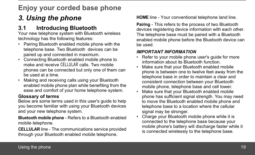 Using the phone 19Enjoy your corded base phone3. Using the phone3.1 Introducing BluetoothYour new telephone system with Bluetooth wireless technology has the following features:•  Pairing Bluetooth enabled mobile phone with the telephone base. Two Bluetooth  devices can be paired up and connected in maximum.•  Connecting Bluetooth enabled mobile phone to make and receive CELLULAR calls. Two mobile phones can be connected but only one of them can be used at a time.•  Making and receiving calls using your Bluetooth enabled mobile phone plan while benefiting from the ease and comfort of your home telephone system.Glossary of termsBelow are some terms used in this user&apos;s guide to help you become familiar with using your Bluetooth devices and your new telephone system.Bluetooth mobile phone - Refers to a Bluetooth enabled mobile telephone.CELLULAR line - The communications service provided through your Bluetooth enabled mobile telephone.HOME line - Your conventional telephone land line.Pairing - This refers to the process of two Bluetooth devices registering device information with each other. The telephone base must be paired with a Bluetooth enabled mobile phone before the Bluetooth device can be used.IMPORTANT INFORMATION•  Refer to your mobile phone user&apos;s guide for more information about its Bluetooth function.•  Make sure that your Bluetooth enabled mobile phone is between one to twelve feet away from the telephone base in order to maintain a clear and consistent connection between your Bluetooth mobile phone, telephone base and cell tower.•  Make sure that your Bluetooth enabled mobile phone has sufficient signal strength. You may need to move the Bluetooth enabled mobile phone and telephone base to a location where the cellular signal may be stronger.•  Charge your Bluetooth mobile phone while it is connected to the telephone base because your mobile phone&apos;s battery will discharge faster while it is connected wirelessly to the telephone base.