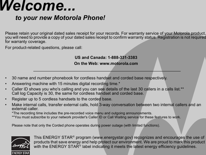 •  30 name and number phonebook for cordless handset and corded base respectively.•  Answering machine with 15 minutes digital recording time.*•  Caller ID shows you who&apos;s calling and you can see details of the last 30 callers in a calls list.** Call log Capacity is 30, the same for cordless handset and corded base.•  Register up to 5 cordless handsets to the corded base.•  Make internal calls, transfer external calls, hold 3-way conversation between two internal callers and an external caller.*The recording time includes the pre-recorded voice menu and outgoing announcements.**You must subscribe to your network provider&apos;s Caller ID or Call Waiting service for these features to work.Please note that only the Corded phone operates during power outage (with limited functions). Welcome...to your new Motorola Phone!Please retain your original dated sales receipt for your records. For warranty service of your Motorola product, you will need to provide a copy of your dated sales receipt to confirm warranty status. Registration is not required for warranty coverage.For product-related questions, please call:US and Canada: 1-888-331-3383On the Web: www.motorola.comThis ENERGY STAR® program (www.energystar.gov) recognizes and encourages the use of products that save energy and help protect our environment. We are proud to mark this product with the ENERGY STAR® label indicating it meets the latest energy efficiency guidelines.