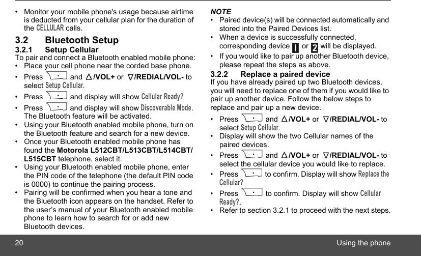 20 Using the phone•  Monitor your mobile phone&apos;s usage because airtime is deducted from your cellular plan for the duration of the CELLULAR calls.3.2 Bluetooth Setup3.2.1 Setup CellularTo pair and connect a Bluetooth enabled mobile phone:•  Place your cell phone near the corded base phone.• Press P and  /VOL+ or  /REDIAL/VOL- to select Setup Cellular.• Press P and display will show Cellular Ready?• Press P and display will show Discoverable Mode. The Bluetooth feature will be activated. •  Using your Bluetooth enabled mobile phone, turn on the Bluetooth feature and search for a new device.•  Once your Bluetooth enabled mobile phone has found the Motorola L512CBT/L513CBT/L514CBT/L515CBT telephone, select it.•  Using your Bluetooth enabled mobile phone, enter the PIN code of the telephone (the default PIN code is 0000) to continue the pairing process.•  Pairing will be confirmed when you hear a tone and the Bluetooth icon appears on the handset. Refer to the user’s manual of your Bluetooth enabled mobile phone to learn how to search for or add new Bluetooth devices.NOTE•  Paired device(s) will be connected automatically and stored into the Paired Devices list. •  When a device is successfully connected, corresponding device   or   will be displayed.•  If you would like to pair up another Bluetooth device, please repeat the steps as above.3.2.2 Replace a paired deviceIf you have already paired up two Bluetooth devices, you will need to replace one of them if you would like to pair up another device. Follow the below steps to replace and pair up a new device.• Press P and  /VOL+ or  /REDIAL/VOL- to select Setup Cellular.•  Display will show the two Cellular names of the paired devices.• Press P and  /VOL+ or  /REDIAL/VOL- to select the cellular device you would like to replace.• Press P to confirm. Display will show Replace the Cellular?• Press P to confirm. Display will show Cellular Ready?.•  Refer to section 3.2.1 to proceed with the next steps.