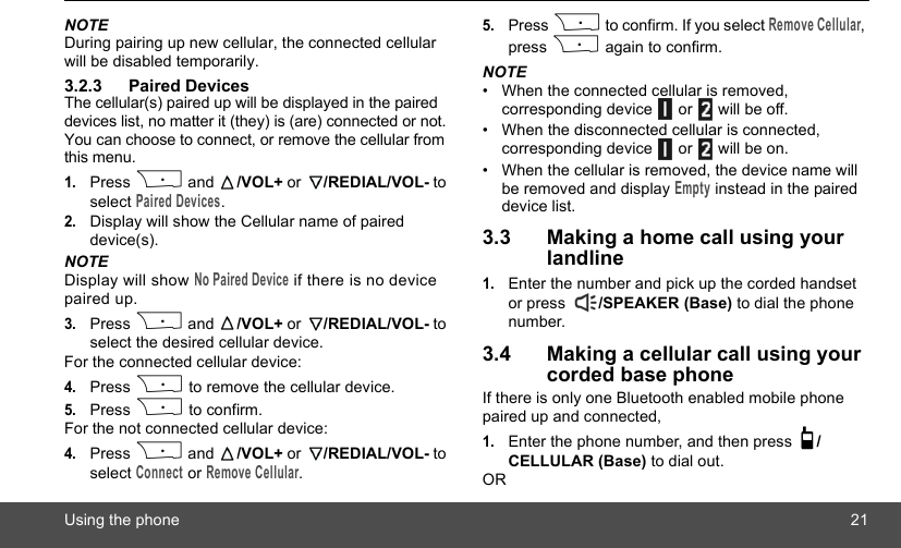 Using the phone 21NOTEDuring pairing up new cellular, the connected cellular will be disabled temporarily.3.2.3 Paired DevicesThe cellular(s) paired up will be displayed in the paired devices list, no matter it (they) is (are) connected or not. You can choose to connect, or remove the cellular from this menu.1.Press P and  /VOL+ or  /REDIAL/VOL- to select Paired Devices.2.Display will show the Cellular name of paired device(s).NOTEDisplay will show No Paired Device if there is no device paired up. 3.Press P and  /VOL+ or  /REDIAL/VOL- to select the desired cellular device.For the connected cellular device:4.Press P to remove the cellular device.5.Press P to confirm.For the not connected cellular device:4.Press P and  /VOL+ or  /REDIAL/VOL- to select Connect or Remove Cellular.5.Press P to confirm. If you select Remove Cellular, press P again to confirm.NOTE•  When the connected cellular is removed, corresponding device   or   will be off.•  When the disconnected cellular is connected, corresponding device   or   will be on. •  When the cellular is removed, the device name will be removed and display Empty instead in the paired device list.3.3 Making a home call using your landline1.Enter the number and pick up the corded handset or press  /SPEAKER (Base) to dial the phone number.3.4 Making a cellular call using your corded base phoneIf there is only one Bluetooth enabled mobile phone paired up and connected,1.Enter the phone number, and then press  /CELLULAR (Base) to dial out.OR