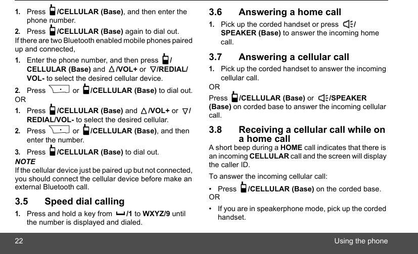 22 Using the phone1.Press  /CELLULAR (Base), and then enter the phone number.2.Press  /CELLULAR (Base) again to dial out. If there are two Bluetooth enabled mobile phones paired up and connected,1.Enter the phone number, and then press  /CELLULAR (Base) and  /VOL+ or  /REDIAL/VOL- to select the desired cellular device.2.Press P or  /CELLULAR (Base) to dial out.OR1.Press  /CELLULAR (Base) and  /VOL+ or  /REDIAL/VOL- to select the desired cellular.2.Press P or  /CELLULAR (Base), and then enter the number.3.Press  /CELLULAR (Base) to dial out.NOTEIf the cellular device just be paired up but not connected, you should connect the cellular device before make an external Bluetooth call.3.5 Speed dial calling1.Press and hold a key from  /1 to WXYZ/9 until the number is displayed and dialed.3.6 Answering a home call1.Pick up the corded handset or press  /SPEAKER (Base) to answer the incoming home call.3.7 Answering a cellular call1.Pick up the corded handset to answer the incoming cellular call.ORPress  /CELLULAR (Base) or  /SPEAKER (Base) on corded base to answer the incoming cellular call. 3.8 Receiving a cellular call while on a home callA short beep during a HOME call indicates that there is an incoming CELLULAR call and the screen will display the caller ID. To answer the incoming cellular call:• Press  /CELLULAR (Base) on the corded base. OR•  If you are in speakerphone mode, pick up the corded handset.