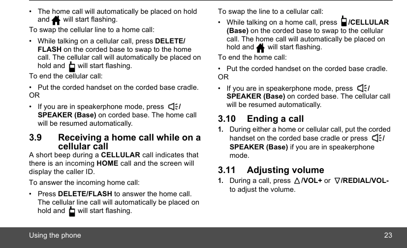 Using the phone 23•  The home call will automatically be placed on hold and   will start flashing.To swap the cellular line to a home call:•  While talking on a cellular call, press DELETE/FLASH on the corded base to swap to the home call. The cellular call will automatically be placed on hold and   will start flashing.To end the cellular call:•  Put the corded handset on the corded base cradle.OR•  If you are in speakerphone mode, press  /SPEAKER (Base) on corded base. The home call will be resumed automatically. 3.9 Receiving a home call while on a cellular callA short beep during a CELLULAR call indicates that there is an incoming HOME call and the screen will display the caller ID. To answer the incoming home call:• Press DELETE/FLASH to answer the home call. The cellular line call will automatically be placed on hold and   will start flashing.To swap the line to a cellular call:•  While talking on a home call, press  /CELLULAR (Base) on the corded base to swap to the cellular call. The home call will automatically be placed on hold and   will start flashing.To end the home call:•  Put the corded handset on the corded base cradle.OR•  If you are in speakerphone mode, press  /SPEAKER (Base) on corded base. The cellular call will be resumed automatically.3.10 Ending a call1.During either a home or cellular call, put the corded handset on the corded base cradle or press  /SPEAKER (Base) if you are in speakerphone mode.3.11 Adjusting volume1.During a call, press  /VOL+ or  /REDIAL/VOL- to adjust the volume.