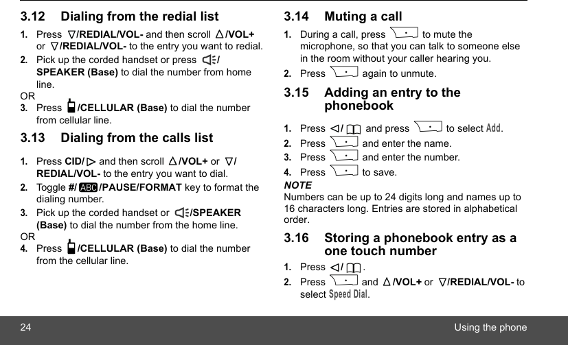 24 Using the phone3.12 Dialing from the redial list1.Press  /REDIAL/VOL- and then scroll  /VOL+ or  /REDIAL/VOL- to the entry you want to redial.2.Pick up the corded handset or press  /SPEAKER (Base) to dial the number from home line.OR3.Press  /CELLULAR (Base) to dial the number from cellular line.3.13 Dialing from the calls list1.Press CID/  and then scroll  /VOL+ or  /REDIAL/VOL- to the entry you want to dial.2.Toggle #/ /PAUSE/FORMAT key to format the dialing number. 3.Pick up the corded handset or  /SPEAKER (Base) to dial the number from the home line.OR4.Press  /CELLULAR (Base) to dial the number from the cellular line.3.14 Muting a call1.During a call, press P to mute the microphone, so that you can talk to someone else in the room without your caller hearing you.2.Press P again to unmute.3.15 Adding an entry to the phonebook1.Press  / and press P to select Add.2.Press P and enter the name.3.Press P and enter the number.4.Press P to save.NOTENumbers can be up to 24 digits long and names up to 16 characters long. Entries are stored in alphabetical order.3.16 Storing a phonebook entry as a one touch number1.Press  /.2.Press P and  /VOL+ or  /REDIAL/VOL- to select Speed Dial.