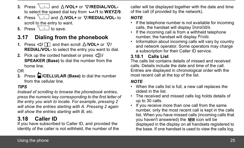 Using the phone 253.Press P and  /VOL+ or  /REDIAL/VOL- to select the speed dial key from  /1 to WXYZ/9.4.Press P and  /VOL+ or  /REDIAL/VOL- to scroll to the entry to want.5.Press P to save.3.17 Dialing from the phonebook1.Press  / and then scroll  /VOL+ or  /REDIAL/VOL- to select the entry you want to dial.2.Pick up the corded handset or press  /SPEAKER (Base) to dial the number from the home line.OR3.Press  /CELLULAR (Base) to dial the number from the cellular line.TIPSInstead of scrolling to browse the phonebook entries, press the numeric key corresponding to the first letter of the entry you wish to locate. For example, pressing 2 will show the entries starting with A. Pressing 2 again will show the entries starting with B, etc.3.18 Caller IDIf you have subscribed to Caller ID, and provided the identity of the caller is not withheld, the number of the caller will be displayed together with the date and time of the call (if provided by the network).NOTE•  If the telephone number is not available for incoming calls, the handset will display Unavailable.•  If the incoming call is from a withheld telephone number, the handset will display Private.•  Information about incoming calls will vary by country and network operator. Some operators may charge a subscription for their Caller ID service.3.18.1 Calls ListThe calls list contains details of missed and received calls. Details include the date and time of the call. Entries are displayed in chronological order with the most recent call at the top of the list.NOTE•  When the calls list is full, a new call replaces the oldest in the list.•  The received and missed calls log holds details of up to 30 calls.•  If you receive more than one call from the same number, only the most recent call is kept in the calls list. When you have missed calls (incoming calls that you haven&apos;t answered) the   icon will be displayed in the display on all handsets registered to the base. If one handset is used to view the calls log, 