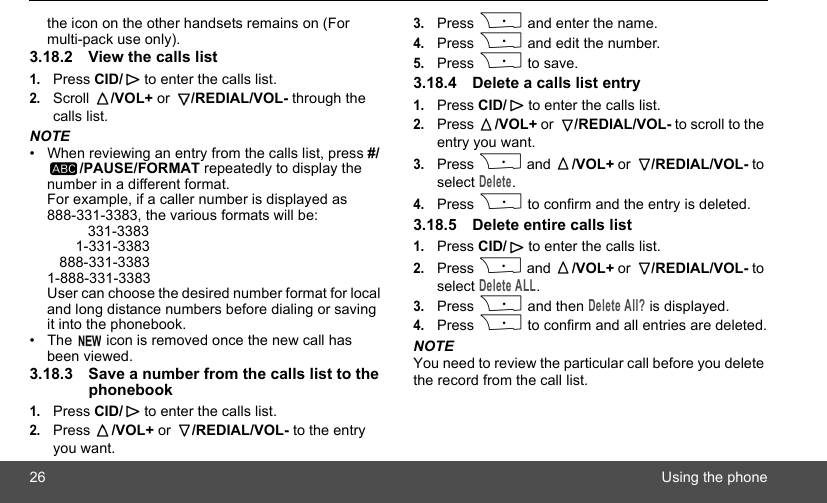 26 Using the phonethe icon on the other handsets remains on (For multi-pack use only).3.18.2 View the calls list1.Press CID/  to enter the calls list.2.Scroll  /VOL+ or  /REDIAL/VOL- through the calls list.NOTE•  When reviewing an entry from the calls list, press #//PAUSE/FORMAT repeatedly to display the number in a different format.For example, if a caller number is displayed as 888-331-3383, the various formats will be:          331-3383       1-331-3383   888-331-33831-888-331-3383User can choose the desired number format for local and long distance numbers before dialing or saving it into the phonebook. •  The   icon is removed once the new call has been viewed.3.18.3 Save a number from the calls list to the phonebook1.Press CID/  to enter the calls list.2.Press  /VOL+ or  /REDIAL/VOL- to the entry you want.3.Press P and enter the name.4.Press P and edit the number.5.Press P to save.3.18.4 Delete a calls list entry1.Press CID/  to enter the calls list.2.Press  /VOL+ or  /REDIAL/VOL- to scroll to the entry you want.3.Press P and  /VOL+ or  /REDIAL/VOL- to select Delete.4.Press P to confirm and the entry is deleted.3.18.5 Delete entire calls list1.Press CID/  to enter the calls list.2.Press P and  /VOL+ or  /REDIAL/VOL- to select Delete ALL.3.Press P and then Delete All? is displayed.4.Press P to confirm and all entries are deleted.NOTEYou need to review the particular call before you delete the record from the call list.