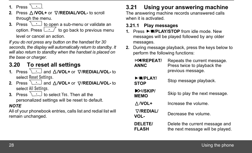 28 Using the phone1.Press P.2.Press  /VOL+ or  /REDIAL/VOL- to scroll through the menu. 3.Press P to open a sub-menu or validate an option. Press M to go back to previous menu level or cancel an action.If you do not press any button on the handset for 30 seconds, the display will automatically return to standby. It will also return to standby when the handset is placed on the base or charger.3.20 To reset all settings1.Press P and  /VOL+ or  /REDIAL/VOL- to select Reset Settings.2.Press P and  /VOL+ or  /REDIAL/VOL- to select All Settings.3.Press P to select Yes. Then all the personalized settings will be reset to default.NOTEAll of your phonebook entries, calls list and redial list will remain unchanged.3.21 Using your answering machineThe answering machine records unanswered calls when it is activated. 3.21.1 Play messages1.Press  /PLAY/STOP from idle mode. New messages will be played followed by any older messages.2.During message playback, press the keys below to perform the following functions:/REPEAT/ANNCRepeats the current message. Press twice to playback the previous message./PLAY/STOP Stop message playback./SKIP/MEMO Skip to play the next message./VOL+ Increase the volume./REDIAL/VOL- Decrease the volume.DELETE/FLASHDelete the current message and the next message will be played.