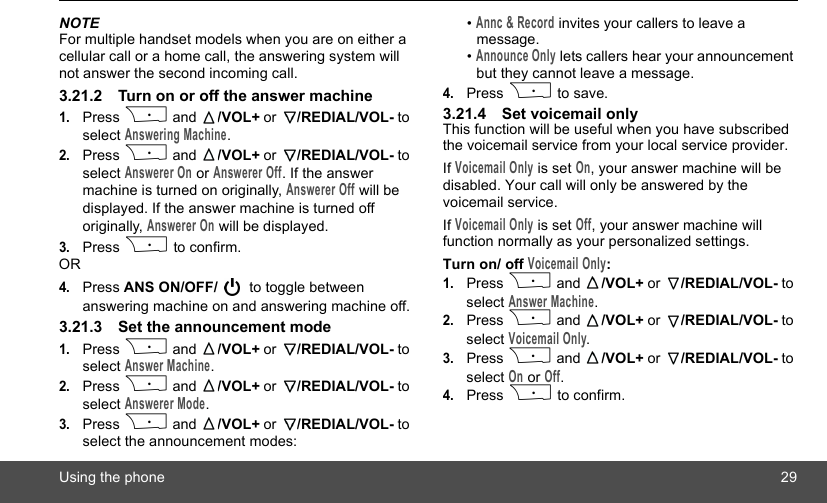 Using the phone 29NOTEFor multiple handset models when you are on either a cellular call or a home call, the answering system will not answer the second incoming call.3.21.2 Turn on or off the answer machine1.Press P and  /VOL+ or  /REDIAL/VOL- to select Answering Machine.2.Press P and  /VOL+ or  /REDIAL/VOL- to select Answerer On or Answerer Off. If the answer machine is turned on originally, Answerer Off will be displayed. If the answer machine is turned off originally, Answerer On will be displayed.3.Press P to confirm.OR4.Press ANS ON/OFF/  to toggle between answering machine on and answering machine off.3.21.3 Set the announcement mode1.Press P and  /VOL+ or  /REDIAL/VOL- to select Answer Machine.2.Press P and  /VOL+ or  /REDIAL/VOL- to select Answerer Mode.3.Press P and  /VOL+ or  /REDIAL/VOL- to select the announcement modes:• Annc &amp; Record invites your callers to leave a message.• Announce Only lets callers hear your announcement but they cannot leave a message.4.Press P to save.3.21.4 Set voicemail onlyThis function will be useful when you have subscribed the voicemail service from your local service provider.If Voicemail Only is set On, your answer machine will be disabled. Your call will only be answered by the voicemail service.If Voicemail Only is set Off, your answer machine will function normally as your personalized settings.Turn on/ off Voicemail Only:1.Press P and  /VOL+ or  /REDIAL/VOL- to select Answer Machine.2.Press P and  /VOL+ or  /REDIAL/VOL- to select Voicemail Only.3.Press P and  /VOL+ or  /REDIAL/VOL- to select On or Off.4.Press P to confirm.