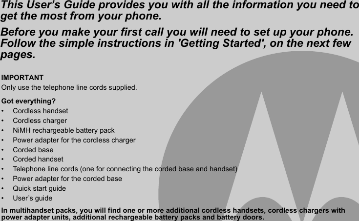 IMPORTANTOnly use the telephone line cords supplied.Got everything?• Cordless handset• Cordless charger•  NiMH rechargeable battery pack•  Power adapter for the cordless charger• Corded base• Corded handset•  Telephone line cords (one for connecting the corded base and handset)•  Power adapter for the corded base• Quick start guide• User’s guideIn multihandset packs, you will find one or more additional cordless handsets, cordless chargers with power adapter units, additional rechargeable battery packs and battery doors.This User’s Guide provides you with all the information you need to get the most from your phone.Before you make your first call you will need to set up your phone.Follow the simple instructions in &apos;Getting Started&apos;, on the next few pages.