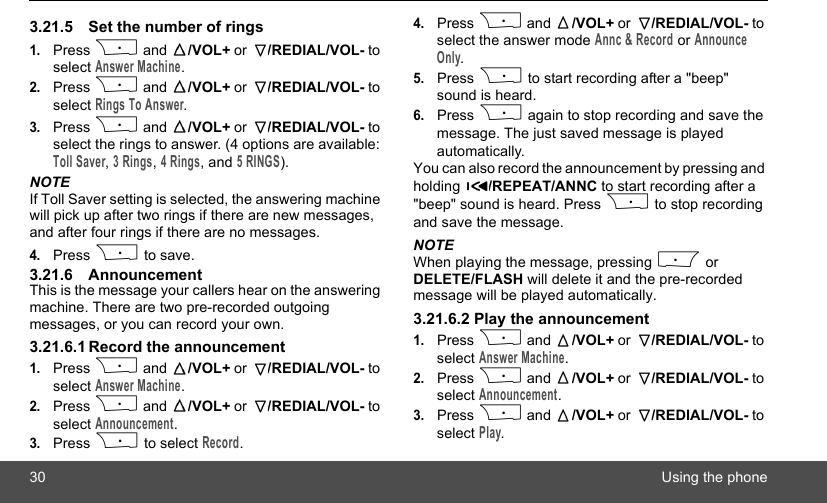 30 Using the phone3.21.5 Set the number of rings 1.Press P and  /VOL+ or  /REDIAL/VOL- to select Answer Machine.2.Press P and  /VOL+ or  /REDIAL/VOL- to select Rings To Answer.3.Press P and  /VOL+ or  /REDIAL/VOL- to select the rings to answer. (4 options are available: Toll Saver, 3 Rings, 4 Rings, and 5 RINGS).NOTEIf Toll Saver setting is selected, the answering machine will pick up after two rings if there are new messages, and after four rings if there are no messages.4.Press P to save.3.21.6 AnnouncementThis is the message your callers hear on the answering machine. There are two pre-recorded outgoing messages, or you can record your own.3.21.6.1 Record the announcement1.Press P and  /VOL+ or  /REDIAL/VOL- to select Answer Machine.2.Press P and  /VOL+ or  /REDIAL/VOL- to select Announcement.3.Press P to select Record.4.Press P and  /VOL+ or  /REDIAL/VOL- to select the answer mode Annc &amp; Record or Announce Only.5.Press P to start recording after a &quot;beep&quot; sound is heard.6.Press P again to stop recording and save the message. The just saved message is played automatically.You can also record the announcement by pressing and holding  /REPEAT/ANNC to start recording after a &quot;beep&quot; sound is heard. Press P to stop recording and save the message.NOTEWhen playing the message, pressing M or DELETE/FLASH will delete it and the pre-recorded message will be played automatically.3.21.6.2 Play the announcement1.Press P and  /VOL+ or  /REDIAL/VOL- to select Answer Machine.2.Press P and  /VOL+ or  /REDIAL/VOL- to select Announcement.3.Press P and  /VOL+ or  /REDIAL/VOL- to select Play.