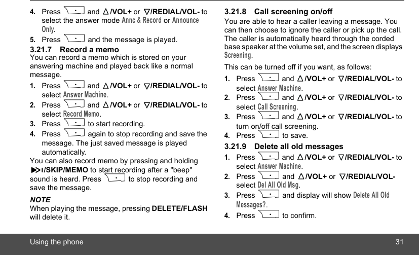 Using the phone 314.Press P and  /VOL+ or  /REDIAL/VOL- to select the answer mode Annc &amp; Record or Announce Only.5.Press P and the message is played.3.21.7 Record a memoYou can record a memo which is stored on your answering machine and played back like a normal message.1.Press P and  /VOL+ or  /REDIAL/VOL- to select Answer Machine.2.Press P and  /VOL+ or  /REDIAL/VOL- to select Record Memo.3.Press P to start recording.4.Press P again to stop recording and save the message. The just saved message is played automatically.You can also record memo by pressing and holding /SKIP/MEMO to start recording after a &quot;beep&quot; sound is heard. Press P to stop recording and save the message.NOTEWhen playing the message, pressing DELETE/FLASH will delete it.3.21.8 Call screening on/offYou are able to hear a caller leaving a message. You can then choose to ignore the caller or pick up the call. The caller is automatically heard through the corded base speaker at the volume set, and the screen displays Screening.This can be turned off if you want, as follows:1.Press P and  /VOL+ or  /REDIAL/VOL- to select Answer Machine.2.Press P and  /VOL+ or  /REDIAL/VOL- to select Call Screening.3.Press P and  /VOL+ or  /REDIAL/VOL- to turn on/off call screening.4.Press P to save.3.21.9 Delete all old messages1.Press P and  /VOL+ or  /REDIAL/VOL- to select Answer Machine.2.Press P and  /VOL+ or  /REDIAL/VOL- select Del All Old Msg.3.Press P and display will show Delete All Old Messages?.4.Press P to confirm.