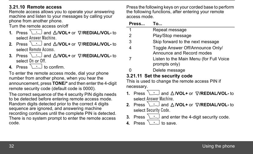 32 Using the phone3.21.10 Remote accessRemote access allows you to operate your answering machine and listen to your messages by calling your phone from another phone.Turn the remote access on/off1.Press P and  /VOL+ or  /REDIAL/VOL- to select Answer Machine.2.Press P and  /VOL+ or  /REDIAL/VOL- to select Remote Access.3.Press P and  /VOL+ or  /REDIAL/VOL- to select On or Off.4.Press P to confirm.To enter the remote access mode, dial your phone number from another phone, when you hear the announcement, press TONE/* and then enter the 4-digit remote security code (default code is 0000).The correct sequence of the 4 security PIN digits needs to be detected before entering remote access mode. Random digits detected prior to the correct 4 digits sequence are ignored, and answering machine recording continues until the complete PIN is detected. There is no system prompt to enter the remote access code.Press the following keys on your corded base to perform the following functions, after entering your remote access mode.3.21.11 Set the security codeThis is used to change the remote access PIN if necessary.1.Press P and  /VOL+ or  /REDIAL/VOL- to select Answer Machine.2.Press P and  /VOL+ or  /REDIAL/VOL- to select Security Code.3.Press P and enter the 4-digit security code.4.Press P to save.Press... To...1 Repeat message2 Play/Stop message3 Skip forward to the next message4 Toggle Answer Off/Announce Only/Announce and Record modes7 Listen to the Main Menu (for Full Voice prompts only)0 Delete message