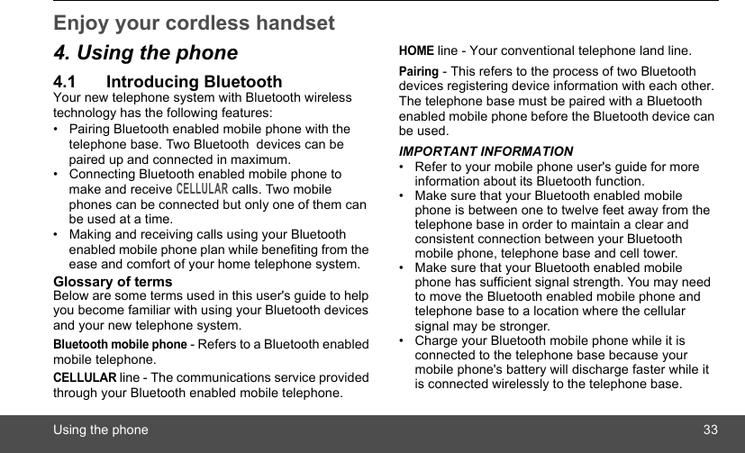 Using the phone 33Enjoy your cordless handset 4. Using the phone4.1 Introducing BluetoothYour new telephone system with Bluetooth wireless technology has the following features:•  Pairing Bluetooth enabled mobile phone with the telephone base. Two Bluetooth  devices can be paired up and connected in maximum.•  Connecting Bluetooth enabled mobile phone to make and receive CELLULAR calls. Two mobile phones can be connected but only one of them can be used at a time.•  Making and receiving calls using your Bluetooth enabled mobile phone plan while benefiting from the ease and comfort of your home telephone system.Glossary of termsBelow are some terms used in this user&apos;s guide to help you become familiar with using your Bluetooth devices and your new telephone system.Bluetooth mobile phone - Refers to a Bluetooth enabled mobile telephone.CELLULAR line - The communications service provided through your Bluetooth enabled mobile telephone.HOME line - Your conventional telephone land line.Pairing - This refers to the process of two Bluetooth devices registering device information with each other. The telephone base must be paired with a Bluetooth enabled mobile phone before the Bluetooth device can be used.IMPORTANT INFORMATION•  Refer to your mobile phone user&apos;s guide for more information about its Bluetooth function.•  Make sure that your Bluetooth enabled mobile phone is between one to twelve feet away from the telephone base in order to maintain a clear and consistent connection between your Bluetooth mobile phone, telephone base and cell tower.•  Make sure that your Bluetooth enabled mobile phone has sufficient signal strength. You may need to move the Bluetooth enabled mobile phone and telephone base to a location where the cellular signal may be stronger.•  Charge your Bluetooth mobile phone while it is connected to the telephone base because your mobile phone&apos;s battery will discharge faster while it is connected wirelessly to the telephone base.