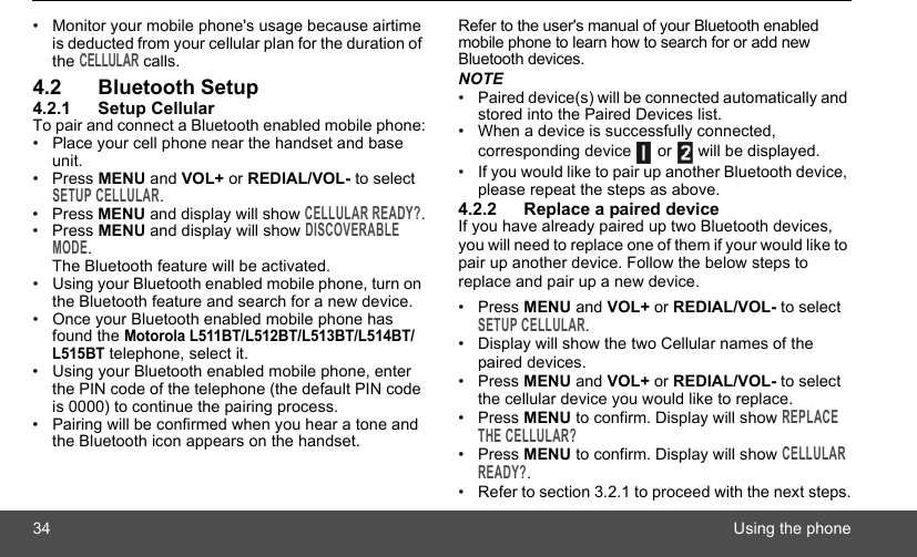 34 Using the phone•  Monitor your mobile phone&apos;s usage because airtime is deducted from your cellular plan for the duration of the CELLULAR calls.4.2 Bluetooth Setup4.2.1 Setup CellularTo pair and connect a Bluetooth enabled mobile phone:•  Place your cell phone near the handset and base unit. • Press MENU and VOL+ or REDIAL/VOL- to select SETUP CELLULAR.• Press MENU and display will show CELLULAR READY?.• Press MENU and display will show DISCOVERABLE MODE.The Bluetooth feature will be activated.•  Using your Bluetooth enabled mobile phone, turn on the Bluetooth feature and search for a new device.•  Once your Bluetooth enabled mobile phone has found the Motorola L511BT/L512BT/L513BT/L514BT/L515BT telephone, select it.•  Using your Bluetooth enabled mobile phone, enter the PIN code of the telephone (the default PIN code is 0000) to continue the pairing process.•  Pairing will be confirmed when you hear a tone and the Bluetooth icon appears on the handset.Refer to the user&apos;s manual of your Bluetooth enabled mobile phone to learn how to search for or add new Bluetooth devices.NOTE•  Paired device(s) will be connected automatically and stored into the Paired Devices list. •  When a device is successfully connected, corresponding device   or   will be displayed.•  If you would like to pair up another Bluetooth device, please repeat the steps as above.4.2.2 Replace a paired deviceIf you have already paired up two Bluetooth devices, you will need to replace one of them if your would like to pair up another device. Follow the below steps to replace and pair up a new device.• Press MENU and VOL+ or REDIAL/VOL- to select SETUP CELLULAR.•  Display will show the two Cellular names of the paired devices.• Press MENU and VOL+ or REDIAL/VOL- to select the cellular device you would like to replace.• Press MENU to confirm. Display will show REPLACE THE CELLULAR?• Press MENU to confirm. Display will show CELLULAR READY?.•  Refer to section 3.2.1 to proceed with the next steps.