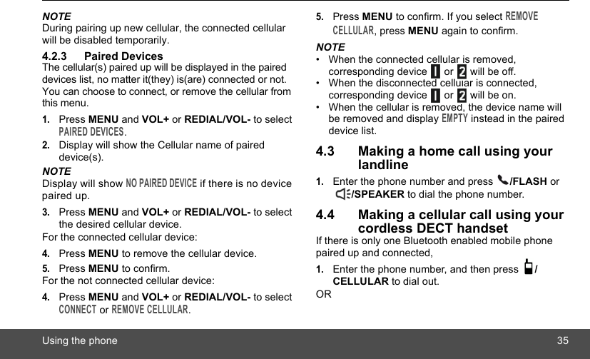 Using the phone 35NOTEDuring pairing up new cellular, the connected cellular will be disabled temporarily.4.2.3 Paired DevicesThe cellular(s) paired up will be displayed in the paired devices list, no matter it(they) is(are) connected or not. You can choose to connect, or remove the cellular from this menu.1.Press MENU and VOL+ or REDIAL/VOL- to select PAIRED DEVICES.2.Display will show the Cellular name of paired device(s).NOTEDisplay will show NO PAIRED DEVICE if there is no device paired up. 3.Press MENU and VOL+ or REDIAL/VOL- to select the desired cellular device.For the connected cellular device:4.Press MENU to remove the cellular device.5.Press MENU to confirm.For the not connected cellular device:4.Press MENU and VOL+ or REDIAL/VOL- to select CONNECT or REMOVE CELLULAR.5.Press MENU to confirm. If you select REMOVE CELLULAR, press MENU again to confirm.NOTE•  When the connected cellular is removed, corresponding device   or   will be off.•  When the disconnected cellular is connected, corresponding device   or   will be on. •  When the cellular is removed, the device name will be removed and display EMPTY instead in the paired device list.4.3 Making a home call using your landline1.Enter the phone number and press  /FLASH or /SPEAKER to dial the phone number.4.4 Making a cellular call using your cordless DECT handsetIf there is only one Bluetooth enabled mobile phone paired up and connected,1.Enter the phone number, and then press  /CELLULAR to dial out.OR