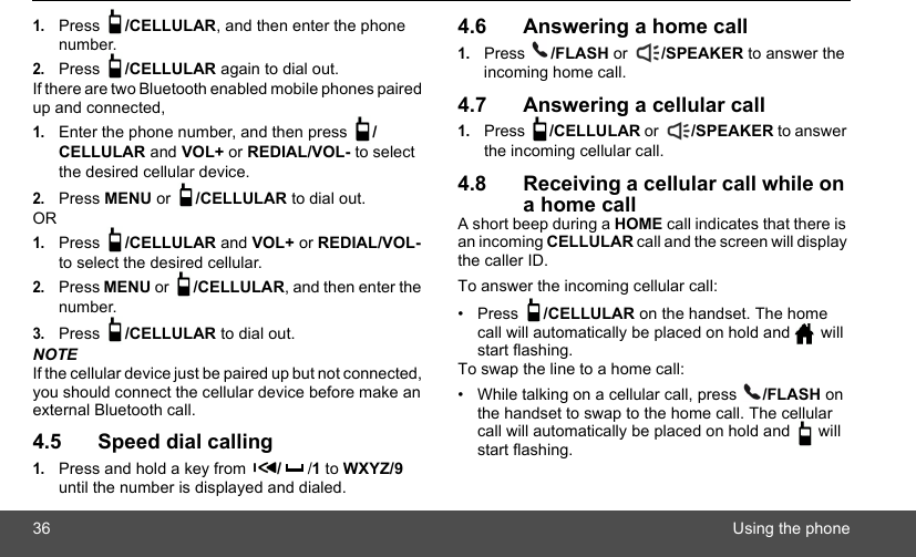 36 Using the phone1.Press  /CELLULAR, and then enter the phone number.2.Press  /CELLULAR again to dial out. If there are two Bluetooth enabled mobile phones paired up and connected,1.Enter the phone number, and then press  /CELLULAR and VOL+ or REDIAL/VOL- to select the desired cellular device.2.Press MENU or  /CELLULAR to dial out.OR1.Press  /CELLULAR and VOL+ or REDIAL/VOL- to select the desired cellular.2.Press MENU or  /CELLULAR, and then enter the number.3.Press  /CELLULAR to dial out.NOTEIf the cellular device just be paired up but not connected, you should connect the cellular device before make an external Bluetooth call.4.5 Speed dial calling1.Press and hold a key from  //1 to WXYZ/9 until the number is displayed and dialed.4.6 Answering a home call1.Press  /FLASH or  /SPEAKER to answer the incoming home call.4.7 Answering a cellular call1.Press  /CELLULAR or  /SPEAKER to answer the incoming cellular call.4.8 Receiving a cellular call while on a home callA short beep during a HOME call indicates that there is an incoming CELLULAR call and the screen will display the caller ID. To answer the incoming cellular call:• Press  /CELLULAR on the handset. The home call will automatically be placed on hold and   will start flashing.To swap the line to a home call:•  While talking on a cellular call, press  /FLASH on the handset to swap to the home call. The cellular call will automatically be placed on hold and   will start flashing.