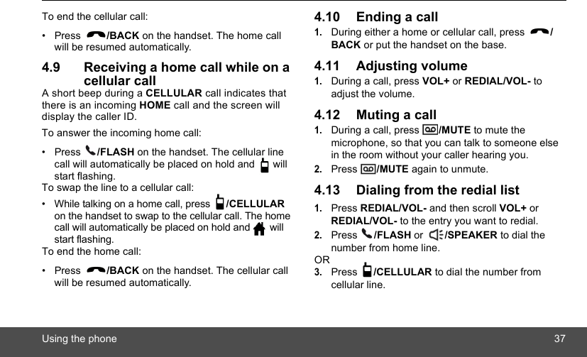 Using the phone 37To end the cellular call:• Press  /BACK on the handset. The home call will be resumed automatically.4.9 Receiving a home call while on a cellular callA short beep during a CELLULAR call indicates that there is an incoming HOME call and the screen will display the caller ID. To answer the incoming home call:• Press  /FLASH on the handset. The cellular line call will automatically be placed on hold and   will start flashing.To swap the line to a cellular call:•  While talking on a home call, press  /CELLULAR on the handset to swap to the cellular call. The home call will automatically be placed on hold and   will start flashing.To end the home call:• Press  /BACK on the handset. The cellular call will be resumed automatically.4.10 Ending a call1.During either a home or cellular call, press  /BACK or put the handset on the base.4.11 Adjusting volume1.During a call, press VOL+ or REDIAL/VOL- to adjust the volume.4.12 Muting a call1.During a call, press  /MUTE to mute the microphone, so that you can talk to someone else in the room without your caller hearing you.2.Press  /MUTE again to unmute.4.13 Dialing from the redial list1.Press REDIAL/VOL- and then scroll VOL+ or REDIAL/VOL- to the entry you want to redial.2.Press  /FLASH or  /SPEAKER to dial the number from home line.OR3.Press  /CELLULAR to dial the number from cellular line.