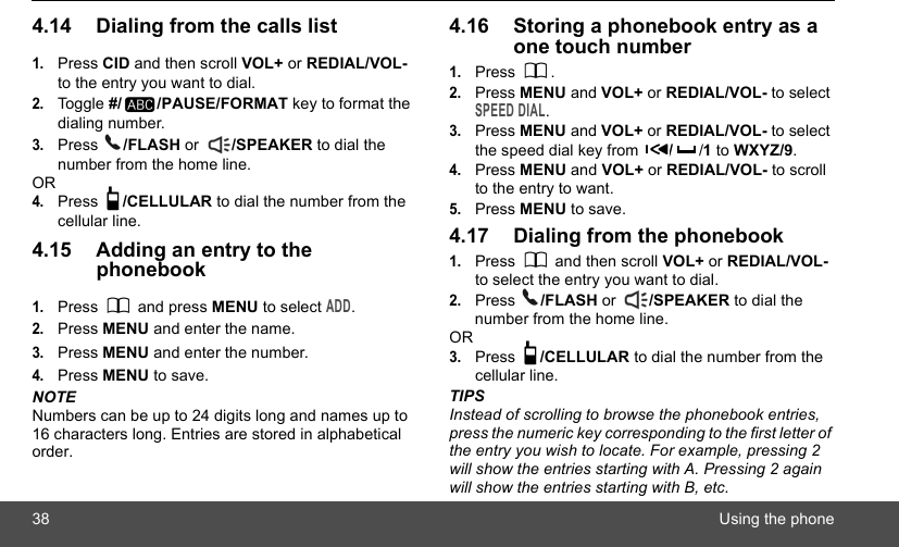 38 Using the phone4.14 Dialing from the calls list1.Press CID and then scroll VOL+ or REDIAL/VOL- to the entry you want to dial.2.Toggle #/ /PAUSE/FORMAT key to format the dialing number. 3.Press  /FLASH or  /SPEAKER to dial the number from the home line.OR4.Press  /CELLULAR to dial the number from the cellular line.4.15 Adding an entry to the phonebook1.Press  and press MENU to select ADD.2.Press MENU and enter the name.3.Press MENU and enter the number.4.Press MENU to save.NOTENumbers can be up to 24 digits long and names up to 16 characters long. Entries are stored in alphabetical order.4.16 Storing a phonebook entry as a one touch number1.Press .2.Press MENU and VOL+ or REDIAL/VOL- to select SPEED DIAL.3.Press MENU and VOL+ or REDIAL/VOL- to select the speed dial key from  //1 to WXYZ/9.4.Press MENU and VOL+ or REDIAL/VOL- to scroll to the entry to want.5.Press MENU to save.4.17 Dialing from the phonebook1.Press   and then scroll VOL+ or REDIAL/VOL- to select the entry you want to dial.2.Press  /FLASH or  /SPEAKER to dial the number from the home line.OR3.Press  /CELLULAR to dial the number from the cellular line.TIPSInstead of scrolling to browse the phonebook entries, press the numeric key corresponding to the first letter of the entry you wish to locate. For example, pressing 2 will show the entries starting with A. Pressing 2 again will show the entries starting with B, etc.