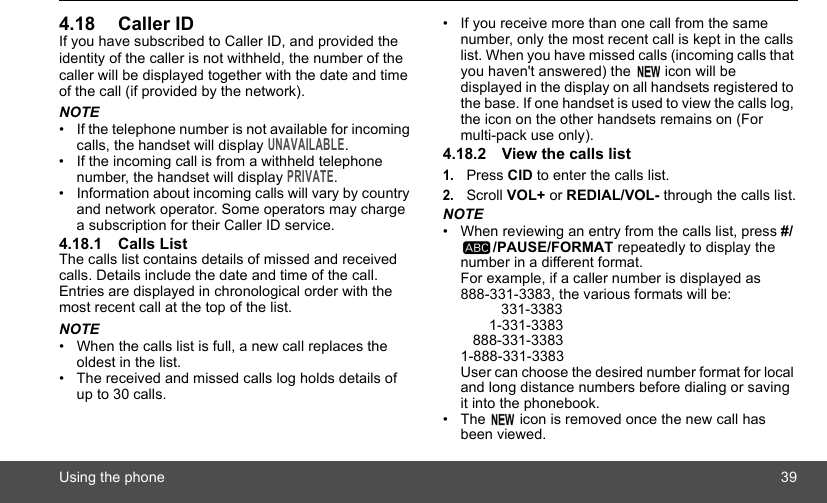 Using the phone 394.18 Caller IDIf you have subscribed to Caller ID, and provided the identity of the caller is not withheld, the number of the caller will be displayed together with the date and time of the call (if provided by the network).NOTE•  If the telephone number is not available for incoming calls, the handset will display UNAVAILABLE.•  If the incoming call is from a withheld telephone number, the handset will display PRIVATE.•  Information about incoming calls will vary by country and network operator. Some operators may charge a subscription for their Caller ID service.4.18.1 Calls ListThe calls list contains details of missed and received calls. Details include the date and time of the call. Entries are displayed in chronological order with the most recent call at the top of the list.NOTE•  When the calls list is full, a new call replaces the oldest in the list.•  The received and missed calls log holds details of up to 30 calls.•  If you receive more than one call from the same number, only the most recent call is kept in the calls list. When you have missed calls (incoming calls that you haven&apos;t answered) the   icon will be displayed in the display on all handsets registered to the base. If one handset is used to view the calls log, the icon on the other handsets remains on (For multi-pack use only).4.18.2 View the calls list1.Press CID to enter the calls list.2.Scroll VOL+ or REDIAL/VOL- through the calls list.NOTE•  When reviewing an entry from the calls list, press #//PAUSE/FORMAT repeatedly to display the number in a different format.For example, if a caller number is displayed as 888-331-3383, the various formats will be:          331-3383       1-331-3383   888-331-33831-888-331-3383User can choose the desired number format for local and long distance numbers before dialing or saving it into the phonebook. •  The   icon is removed once the new call has been viewed.