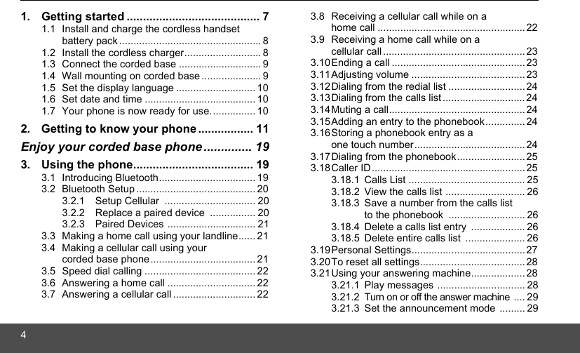 41. Getting started ......................................... 71.1 Install and charge the cordless handset battery pack .................................................. 81.2 Install the cordless charger........................... 81.3 Connect the corded base ............................. 91.4 Wall mounting on corded base ..................... 91.5 Set the display language ............................ 101.6 Set date and time ....................................... 101.7 Your phone is now ready for use................ 102. Getting to know your phone ................. 11Enjoy your corded base phone.............. 193. Using the phone..................................... 193.1 Introducing Bluetooth.................................. 193.2 Bluetooth Setup .......................................... 203.2.1 Setup Cellular  ................................ 203.2.2 Replace a paired device  ................ 203.2.3 Paired Devices ............................... 213.3 Making a home call using your landline...... 213.4 Making a cellular call using your corded base phone.....................................213.5 Speed dial calling ....................................... 223.6 Answering a home call ............................... 223.7 Answering a cellular call ............................. 223.8 Receiving a cellular call while on a home call ....................................................223.9 Receiving a home call while on a cellular call ..................................................233.10Ending a call ...............................................233.11Adjusting volume ........................................233.12Dialing from the redial list ........................... 243.13Dialing from the calls list ............................. 243.14Muting a call................................................ 243.15Adding an entry to the phonebook..............243.16Storing a phonebook entry as a one touch number.......................................243.17Dialing from the phonebook........................253.18Caller ID......................................................253.18.1 Calls List ......................................... 253.18.2 View the calls list ............................ 263.18.3 Save a number from the calls list to the phonebook  ........................... 263.18.4 Delete a calls list entry  ................... 263.18.5 Delete entire calls list  ..................... 263.19Personal Settings........................................273.20To reset all settings..................................... 283.21Using your answering machine................... 283.21.1 Play messages ............................... 283.21.2 Turn on or off the answer machine  .... 293.21.3 Set the announcement mode ......... 29