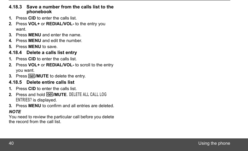 40 Using the phone4.18.3 Save a number from the calls list to the phonebook1.Press CID to enter the calls list.2.Press VOL+ or REDIAL/VOL- to the entry you want.3.Press MENU and enter the name.4.Press MENU and edit the number.5.Press MENU to save.4.18.4 Delete a calls list entry1.Press CID to enter the calls list.2.Press VOL+ or REDIAL/VOL- to scroll to the entry you want.3.Press  /MUTE to delete the entry.4.18.5 Delete entire calls list1.Press CID to enter the calls list.2.Press and hold  /MUTE. DELETE ALL CALL LOG ENTRIES? is displayed.3.Press MENU to confirm and all entries are deleted.NOTEYou need to review the particular call before you delete the record from the call list.