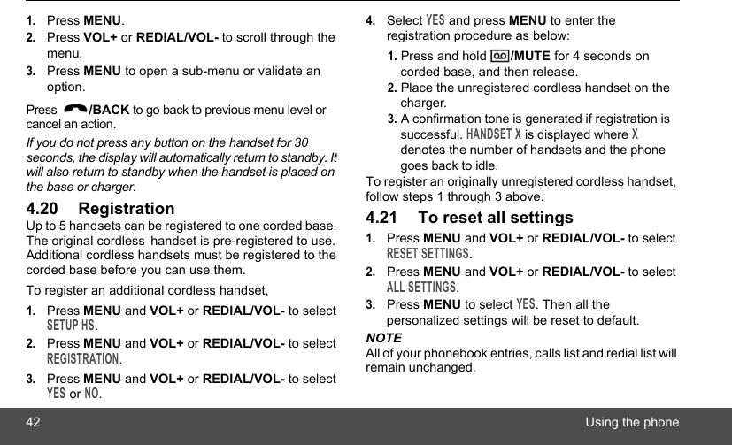 42 Using the phone1.Press MENU.2.Press VOL+ or REDIAL/VOL- to scroll through the menu.3.Press MENU to open a sub-menu or validate an option. Press  /BACK to go back to previous menu level or cancel an action.If you do not press any button on the handset for 30 seconds, the display will automatically return to standby. It will also return to standby when the handset is placed on the base or charger.4.20 RegistrationUp to 5 handsets can be registered to one corded base. The original cordless handset is pre-registered to use. Additional cordless handsets must be registered to the corded base before you can use them.To register an additional cordless handset,1.Press MENU and VOL+ or REDIAL/VOL- to select SETUP HS.2.Press MENU and VOL+ or REDIAL/VOL- to select REGISTRATION.3.Press MENU and VOL+ or REDIAL/VOL- to select YES or NO.4.Select YES and press MENU to enter the registration procedure as below:1. Press and hold  /MUTE for 4 seconds on corded base, and then release.2. Place the unregistered cordless handset on the charger.3. A confirmation tone is generated if registration is successful. HANDSET X is displayed where X denotes the number of handsets and the phone goes back to idle.To register an originally unregistered cordless handset, follow steps 1 through 3 above.4.21 To reset all settings1.Press MENU and VOL+ or REDIAL/VOL- to select RESET SETTINGS.2.Press MENU and VOL+ or REDIAL/VOL- to select ALL SETTINGS.3.Press MENU to select YES. Then all the personalized settings will be reset to default.NOTEAll of your phonebook entries, calls list and redial list will remain unchanged.