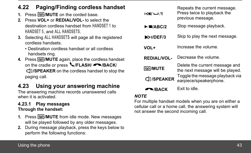 Using the phone 434.22 Paging/Finding cordless handset1.Press  /MUTE on the corded base.2.Press VOL+ or REDIAL/VOL- to select the destination cordless handset from HANDSET 1 to HANDSET 5, and ALL HANDSETS.3.Selecting ALL HANDSETS will page all the registered cordless handsets.• Destination cordless handset or all cordless handsets ring.4.Press  /MUTE again, place the cordless handset on the cradle or press  /FLASH//BACK//SPEAKER on the cordless handset to stop the paging call.4.23 Using your answering machineThe answering machine records unanswered calls when it is activated. 4.23.1 Play messagesThrough the handset:1.Press  /MUTE from idle mode. New messages will be played followed by any older messages.2.During message playback, press the keys below to perform the following functions:NOTEFor multiple handset models when you are on either a cellular call or a home call, the answering system will not answer the second incoming call.//1Repeats the current message. Press twice to playback the previous message./ABC/2 Stop message playback./DEF/3 Skip to play the next message.VOL+ Increase the volume.REDIAL/VOL- Decrease the volume./MUTE Delete the current message and the next message will be played./SPEAKER Toggle the message playback via earpiece/speakerphone./BACK Exit to idle.