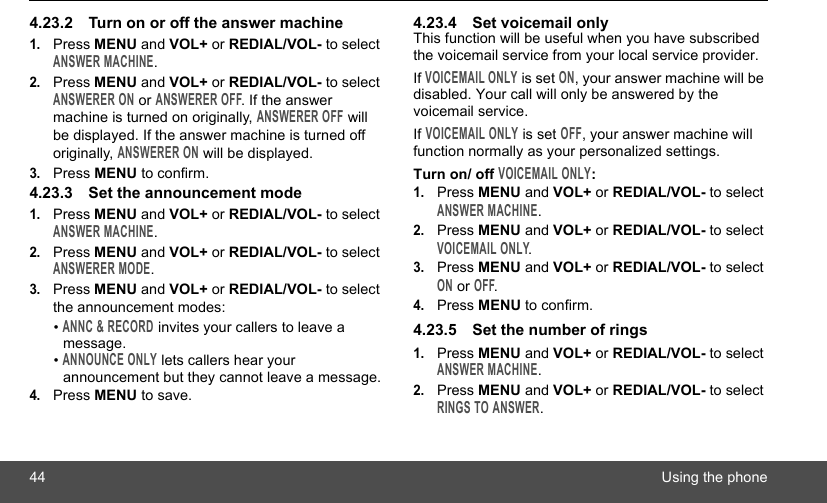 44 Using the phone4.23.2 Turn on or off the answer machine1.Press MENU and VOL+ or REDIAL/VOL- to select ANSWER MACHINE.2.Press MENU and VOL+ or REDIAL/VOL- to select ANSWERER ON or ANSWERER OFF. If the answer machine is turned on originally, ANSWERER OFF will be displayed. If the answer machine is turned off originally, ANSWERER ON will be displayed.3.Press MENU to confirm.4.23.3 Set the announcement mode1.Press MENU and VOL+ or REDIAL/VOL- to select ANSWER MACHINE.2.Press MENU and VOL+ or REDIAL/VOL- to select ANSWERER MODE.3.Press MENU and VOL+ or REDIAL/VOL- to select the announcement modes:• ANNC &amp; RECORD invites your callers to leave a message.• ANNOUNCE ONLY lets callers hear your announcement but they cannot leave a message.4.Press MENU to save.4.23.4 Set voicemail onlyThis function will be useful when you have subscribed the voicemail service from your local service provider.If VOICEMAIL ONLY is set ON, your answer machine will be disabled. Your call will only be answered by the voicemail service.If VOICEMAIL ONLY is set OFF, your answer machine will function normally as your personalized settings.Turn on/ off VOICEMAIL ONLY:1.Press MENU and VOL+ or REDIAL/VOL- to select ANSWER MACHINE.2.Press MENU and VOL+ or REDIAL/VOL- to select VOICEMAIL ONLY.3.Press MENU and VOL+ or REDIAL/VOL- to select ON or OFF.4.Press MENU to confirm.4.23.5 Set the number of rings 1.Press MENU and VOL+ or REDIAL/VOL- to select ANSWER MACHINE.2.Press MENU and VOL+ or REDIAL/VOL- to select RINGS TO ANSWER.