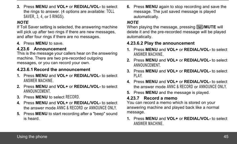 Using the phone 453.Press MENU and VOL+ or REDIAL/VOL- to select the rings to answer. (4 options are available: TOLL SAVER, 3, 4, or 5 RINGS).NOTEIf Toll Saver setting is selected, the answering machine will pick up after two rings if there are new messages, and after four rings if there are no messages.4.Press MENU to save.4.23.6 AnnouncementThis is the message your callers hear on the answering machine. There are two pre-recorded outgoing messages, or you can record your own.4.23.6.1 Record the announcement1.Press MENU and VOL+ or REDIAL/VOL- to select ANSWER MACHINE.2.Press MENU and VOL+ or REDIAL/VOL- to select ANNOUNCEMENT.3.Press MENU to select RECORD.4.Press MENU and VOL+ or REDIAL/VOL- to select the answer mode ANNC &amp; RECORD or ANNOUNCE ONLY.5.Press MENU to start recording after a &quot;beep&quot; sound is heard.6.Press MENU again to stop recording and save the message. The just saved message is played automatically.NOTEWhen playing the message, pressing  /MUTE will delete it and the pre-recorded message will be played automatically.4.23.6.2 Play the announcement1.Press MENU and VOL+ or REDIAL/VOL- to select ANSWER MACHINE.2.Press MENU and VOL+ or REDIAL/VOL- to select ANNOUNCEMENT.3.Press MENU and VOL+ or REDIAL/VOL- to select PLAY.4.Press MENU and VOL+ or REDIAL/VOL- to select the answer mode ANNC &amp; RECORD or ANNOUNCE ONLY.5.Press MENU and the message is played.4.23.7 Record a memoYou can record a memo which is stored on your answering machine and played back like a normal message.1.Press MENU and VOL+ or REDIAL/VOL- to select ANSWER MACHINE.