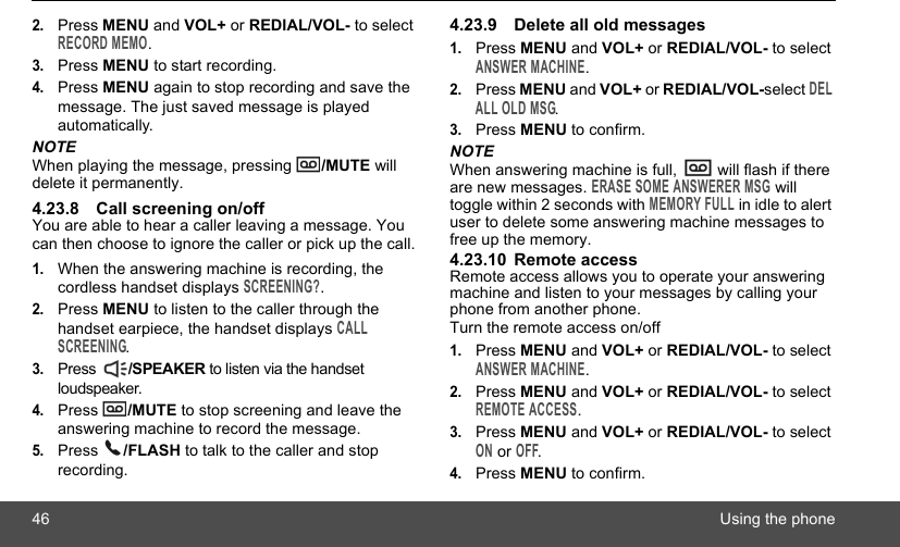 46 Using the phone2.Press MENU and VOL+ or REDIAL/VOL- to select RECORD MEMO.3.Press MENU to start recording.4.Press MENU again to stop recording and save the message. The just saved message is played automatically.NOTEWhen playing the message, pressing  /MUTE will delete it permanently.4.23.8 Call screening on/offYou are able to hear a caller leaving a message. You can then choose to ignore the caller or pick up the call.1.When the answering machine is recording, the cordless handset displays SCREENING?.2.Press MENU to listen to the caller through the handset earpiece, the handset displays CALL SCREENING.3.Press  /SPEAKER to listen via the handset loudspeaker.4.Press  /MUTE to stop screening and leave the answering machine to record the message.5.Press  /FLASH to talk to the caller and stop recording.4.23.9 Delete all old messages1.Press MENU and VOL+ or REDIAL/VOL- to select ANSWER MACHINE.2.Press MENU and VOL+ or REDIAL/VOL-select DEL ALL OLD MSG.3.Press MENU to confirm.NOTEWhen answering machine is full,   will flash if there are new messages. ERASE SOME ANSWERER MSG will toggle within 2 seconds with MEMORY FULL in idle to alert user to delete some answering machine messages to free up the memory.4.23.10 Remote accessRemote access allows you to operate your answering machine and listen to your messages by calling your phone from another phone.Turn the remote access on/off1.Press MENU and VOL+ or REDIAL/VOL- to select ANSWER MACHINE.2.Press MENU and VOL+ or REDIAL/VOL- to select REMOTE ACCESS.3.Press MENU and VOL+ or REDIAL/VOL- to select ON or OFF.4.Press MENU to confirm.