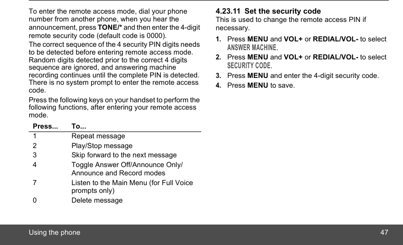 Using the phone 47To enter the remote access mode, dial your phone number from another phone, when you hear the announcement, press TONE/* and then enter the 4-digit remote security code (default code is 0000).The correct sequence of the 4 security PIN digits needs to be detected before entering remote access mode. Random digits detected prior to the correct 4 digits sequence are ignored, and answering machine recording continues until the complete PIN is detected. There is no system prompt to enter the remote access code.Press the following keys on your handset to perform the following functions, after entering your remote access mode.4.23.11 Set the security codeThis is used to change the remote access PIN if necessary.1.Press MENU and VOL+ or REDIAL/VOL- to select ANSWER MACHINE.2.Press MENU and VOL+ or REDIAL/VOL- to select SECURITY CODE.3.Press MENU and enter the 4-digit security code.4.Press MENU to save.Press... To...1 Repeat message2 Play/Stop message3 Skip forward to the next message4 Toggle Answer Off/Announce Only/Announce and Record modes7 Listen to the Main Menu (for Full Voice prompts only)0 Delete message