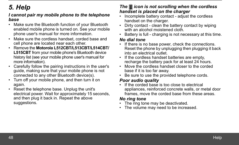 48 Help5. HelpI cannot pair my mobile phone to the telephone base•  Make sure the Bluetooth function of your Bluetooth enabled mobile phone is turned on. See your mobile phone user&apos;s manual for more information.•  Make sure the cordless handset, corded base and cell phone are located near each other.• Remove the Motorola L512CBT/L513CBT/L514CBT/L515CBT from your mobile phone&apos;s Bluetooth device history list (see your mobile phone user&apos;s manual for more information).•  Carefully follow the pairing instructions in the user&apos;s guide, making sure that your mobile phone is not connected to any other Bluetooth device(s).•  Turn off your mobile phone, and then turn it on again.•  Reset the telephone base. Unplug the unit&apos;s electrical power. Wait for approximately 15 seconds, and then plug it back in. Repeat the above suggestions.The   icon is not scrolling when the cordless handset is placed on the charger•  Incomplete battery contact - adjust the cordless handset on the charger.•  Dirty contact - clean the battery contact by wiping with an alcohol moistened cloth.•  Battery is full - charging is not necessary at this time.No dial tone•  If there is no base power, check the connections. Reset the phone by unplugging then plugging it back into an electrical outlet.•  If the cordless handset batteries are empty, recharge the battery pack for at least 24 hours.•  Move the cordless handset closer to the corded base if it is too far away.•  Be sure to use the provided telephone cords.Poor audio quality•  If the corded base is too close to electrical appliances, reinforced concrete walls, or metal door frames, move the corded base from these areas.No ring tone•  The ring tone may be deactivated.•  The volume may need to be increased.