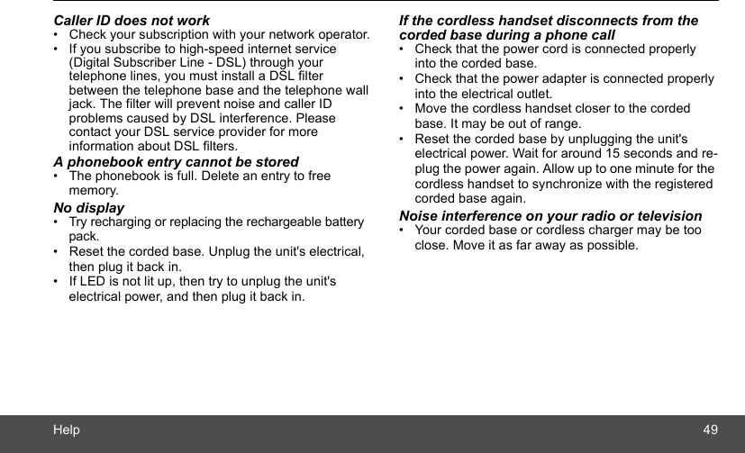 Help 49Caller ID does not work•  Check your subscription with your network operator.•  If you subscribe to high-speed internet service (Digital Subscriber Line - DSL) through your telephone lines, you must install a DSL filter between the telephone base and the telephone wall jack. The filter will prevent noise and caller ID problems caused by DSL interference. Please contact your DSL service provider for more information about DSL filters.A phonebook entry cannot be stored•  The phonebook is full. Delete an entry to free memory.No display•  Try recharging or replacing the rechargeable battery pack.•  Reset the corded base. Unplug the unit&apos;s electrical, then plug it back in.•  If LED is not lit up, then try to unplug the unit&apos;s electrical power, and then plug it back in.If the cordless handset disconnects from the corded base during a phone call•  Check that the power cord is connected properly into the corded base.•  Check that the power adapter is connected properly into the electrical outlet.•  Move the cordless handset closer to the corded base. It may be out of range.•  Reset the corded base by unplugging the unit&apos;s electrical power. Wait for around 15 seconds and re-plug the power again. Allow up to one minute for the cordless handset to synchronize with the registered corded base again.Noise interference on your radio or television•  Your corded base or cordless charger may be too close. Move it as far away as possible.