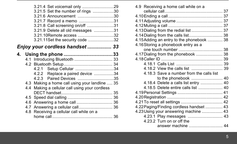 53.21.4 Set voicemail only ...........................293.21.5 Set the number of rings  ..................303.21.6 Announcement ...............................303.21.7 Record a memo  ..............................313.21.8 Call screening on/off .......................313.21.9 Delete all old messages  .................313.21.10Remote access ...............................323.21.11Set the security code ......................32Enjoy your cordless handset ................. 334. Using the phone .....................................334.1 Introducing Bluetooth ................................. 334.2 Bluetooth Setup.......................................... 344.2.1 Setup Cellular  .................................344.2.2 Replace a paired device  .................344.2.3 Paired Devices  ...............................354.3 Making a home call using your landline ..... 354.4 Making a cellular call using your cordless DECT handset............................................ 354.5 Speed dial calling ....................................... 364.6 Answering a home call ............................... 364.7 Answering a cellular call............................. 364.8 Receiving a cellular call while on a home call .................................................... 364.9 Receiving a home call while on a cellular call.................................................. 374.10Ending a call............................................... 374.11Adjusting volume ........................................ 374.12Muting a call ............................................... 374.13Dialing from the redial list ........................... 374.14Dialing from the calls list............................. 384.15Adding an entry to the phonebook ............. 384.16Storing a phonebook entry as a one touch number ...................................... 384.17Dialing from the phonebook ....................... 384.18Caller ID ..................................................... 394.18.1 Calls List  ........................................ 394.18.2 View the calls list  ........................... 394.18.3 Save a number from the calls list to the phonebook ........................... 404.18.4 Delete a calls list entry ................... 404.18.5 Delete entire calls list ..................... 404.19Personal Settings ....................................... 414.20Registration ................................................ 424.21To reset all settings .................................... 424.22Paging/Finding cordless handset ............... 434.23Using your answering machine .................. 434.23.1 Play messages  .............................. 434.23.2 Turn on or off the answer machine ............................. 44