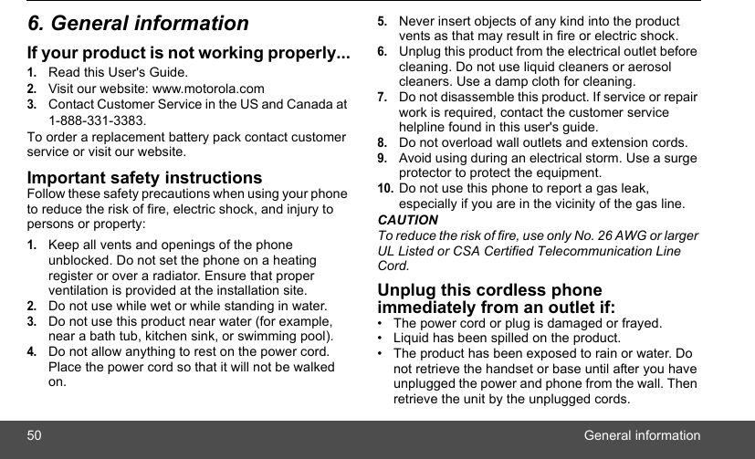 50 General information6. General informationIf your product is not working properly...1.Read this User&apos;s Guide.2.Visit our website: www.motorola.com3.Contact Customer Service in the US and Canada at 1-888-331-3383.To order a replacement battery pack contact customer service or visit our website.Important safety instructionsFollow these safety precautions when using your phone to reduce the risk of fire, electric shock, and injury to persons or property:1.Keep all vents and openings of the phone unblocked. Do not set the phone on a heating register or over a radiator. Ensure that proper ventilation is provided at the installation site.2.Do not use while wet or while standing in water.3.Do not use this product near water (for example, near a bath tub, kitchen sink, or swimming pool).4.Do not allow anything to rest on the power cord. Place the power cord so that it will not be walked on.5.Never insert objects of any kind into the product vents as that may result in fire or electric shock.6.Unplug this product from the electrical outlet before cleaning. Do not use liquid cleaners or aerosol cleaners. Use a damp cloth for cleaning.7.Do not disassemble this product. If service or repair work is required, contact the customer service helpline found in this user&apos;s guide.8.Do not overload wall outlets and extension cords.9.Avoid using during an electrical storm. Use a surge protector to protect the equipment.10.Do not use this phone to report a gas leak, especially if you are in the vicinity of the gas line.CAUTIONTo reduce the risk of fire, use only No. 26 AWG or larger UL Listed or CSA Certified Telecommunication Line Cord.Unplug this cordless phone immediately from an outlet if:•  The power cord or plug is damaged or frayed.•  Liquid has been spilled on the product.•  The product has been exposed to rain or water. Do not retrieve the handset or base until after you have unplugged the power and phone from the wall. Then retrieve the unit by the unplugged cords.