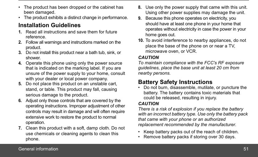 General information 51•  The product has been dropped or the cabinet has been damaged.•  The product exhibits a distinct change in performance.Installation Guidelines1.Read all instructions and save them for future reference.2.Follow all warnings and instructions marked on the product.3.Do not install this product near a bath tub, sink, or shower.4.Operate this phone using only the power source that is indicated on the marking label. If you are unsure of the power supply to your home, consult with your dealer or local power company.5.Do not place this product on an unstable cart, stand, or table. This product may fall, causing serious damage to the product.6.Adjust only those controls that are covered by the operating instructions. Improper adjustment of other controls may result in damage and will often require extensive work to restore the product to normal operation.7.Clean this product with a soft, damp cloth. Do not use chemicals or cleaning agents to clean this phone.8.Use only the power supply that came with this unit. Using other power supplies may damage the unit.9.Because this phone operates on electricity, you should have at least one phone in your home that operates without electricity in case the power in your home goes out.10.To avoid interference to nearby appliances, do not place the base of the phone on or near a TV, microwave oven, or VCR.CAUTIONTo maintain compliance with the FCC&apos;s RF exposure guidelines, place the base unit at least 20 cm from nearby persons.Battery Safety Instructions•  Do not burn, disassemble, mutilate, or puncture the battery. The battery contains toxic materials that could be released, resulting in injury.CAUTIONThere is a risk of explosion if you replace the battery with an incorrect battery type. Use only the battery pack that came with your phone or an authorized replacement recommended by the manufacturer.•  Keep battery packs out of the reach of children.•  Remove battery packs if storing over 30 days.