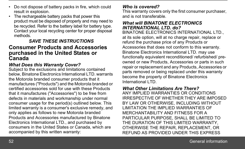 52 General information•  Do not dispose of battery packs in fire, which could result in explosion.• The rechargeable battery packs that power this product must be disposed of properly and may need to be recycled. Refer to the battery label for battery type. Contact your local recycling center for proper disposal methods.SAVE THESE INSTRUCTIONSConsumer Products and Accessories purchased in the United States or CanadaWhat Does this Warranty Cover?Subject to the exclusions and limitations contained below, Binatone Electronics International LTD. warrants the Motorola branded consumer products that it manufactures (&quot;Products&quot;) and the Motorola branded or certified accessories sold for use with these Products that it manufactures (&quot;Accessories&quot;) to be free from defects in materials and workmanship under normal consumer usage for the period(s) outlined below. This limited warranty is a consumer&apos;s exclusive remedy, and only applies as follows to new Motorola branded Products and Accessories manufactured by Binatone Electronics International LTD., and purchased by consumers in the United States or Canada, which are accompanied by this written warranty:Who is covered?This warranty covers only the first consumer purchaser, and is not transferable. What will BINATONE ELECTRONICS INTERNATIONAL LTD. do?BINATONE ELECTRONICS INTERNATIONAL LTD., at its sole option, will at no charge repair, replace or refund the purchase price of any Products or Accessories that does not conform to this warranty. Binatone Electronics International LTD. may use functionally equivalent reconditioned/ refurbished/ pre-owned or new Products, Accessories or parts in such repair or replacement and any Products, Accessories or parts removed or being replaced under this warranty become the property of Binatone Electronics International LTD.What Other Limitations Are There?ANY IMPLIED WARRANTIES OR CONDITIONS IRRESPECTIVE OF WHETHER THEY ARE IMPOSED BY LAW OR OTHERWISE, INCLUDING WITHOUT LIMITATION THE IMPLIED WARRANTIES OF MERCHANTABILITY AND FITNESS FOR A PARTICULAR PURPOSE, SHALL BE LIMITED TO THE DURATION OF THIS LIMITED WARRANTY, OTHERWISE THE REPAIR, REPLACEMENT, OR REFUND AS PROVIDED UNDER THIS EXPRESS 