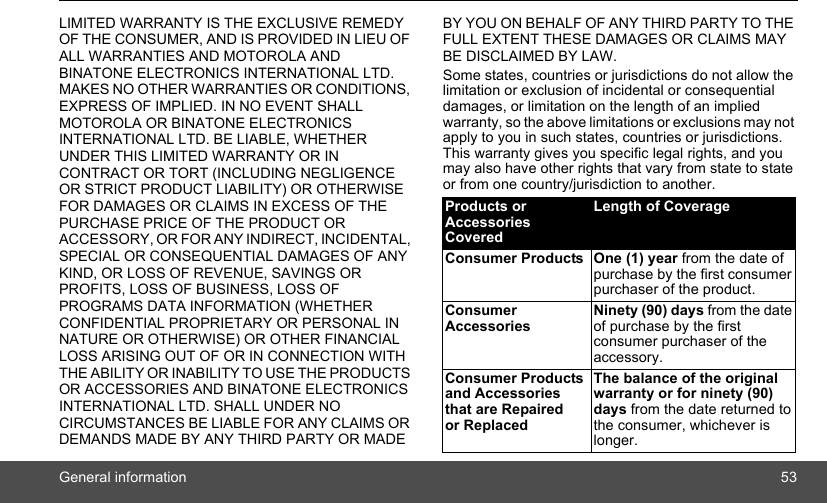 General information 53LIMITED WARRANTY IS THE EXCLUSIVE REMEDY OF THE CONSUMER, AND IS PROVIDED IN LIEU OF ALL WARRANTIES AND MOTOROLA AND BINATONE ELECTRONICS INTERNATIONAL LTD. MAKES NO OTHER WARRANTIES OR CONDITIONS, EXPRESS OF IMPLIED. IN NO EVENT SHALL MOTOROLA OR BINATONE ELECTRONICS INTERNATIONAL LTD. BE LIABLE, WHETHER UNDER THIS LIMITED WARRANTY OR IN CONTRACT OR TORT (INCLUDING NEGLIGENCE OR STRICT PRODUCT LIABILITY) OR OTHERWISE FOR DAMAGES OR CLAIMS IN EXCESS OF THE PURCHASE PRICE OF THE PRODUCT OR ACCESSORY, OR FOR ANY INDIRECT, INCIDENTAL, SPECIAL OR CONSEQUENTIAL DAMAGES OF ANY KIND, OR LOSS OF REVENUE, SAVINGS OR PROFITS, LOSS OF BUSINESS, LOSS OF PROGRAMS DATA INFORMATION (WHETHER CONFIDENTIAL PROPRIETARY OR PERSONAL IN NATURE OR OTHERWISE) OR OTHER FINANCIAL LOSS ARISING OUT OF OR IN CONNECTION WITH THE ABILITY OR INABILITY TO USE THE PRODUCTS OR ACCESSORIES AND BINATONE ELECTRONICS INTERNATIONAL LTD. SHALL UNDER NO CIRCUMSTANCES BE LIABLE FOR ANY CLAIMS OR DEMANDS MADE BY ANY THIRD PARTY OR MADE BY YOU ON BEHALF OF ANY THIRD PARTY TO THE FULL EXTENT THESE DAMAGES OR CLAIMS MAY BE DISCLAIMED BY LAW.Some states, countries or jurisdictions do not allow the limitation or exclusion of incidental or consequential damages, or limitation on the length of an implied warranty, so the above limitations or exclusions may not apply to you in such states, countries or jurisdictions. This warranty gives you specific legal rights, and you may also have other rights that vary from state to state or from one country/jurisdiction to another.Products or Accessories CoveredLength of CoverageConsumer Products One (1) year from the date of purchase by the first consumer purchaser of the product.Consumer Accessories Ninety (90) days from the date of purchase by the first consumer purchaser of the accessory.Consumer Products and Accessories that are Repaired or ReplacedThe balance of the original warranty or for ninety (90) days from the date returned to the consumer, whichever is longer.