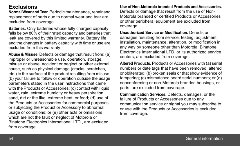 54 General informationExclusionsNormal Wear and Tear. Periodic maintenance, repair and replacement of parts due to normal wear and tear are excluded from coverage.Batteries. Only batteries whose fully charged capacity falls below 80% of their rated capacity and batteries that leak are covered by this limited warranty. Battery life and the changes in battery capacity with time or use are excluded from this warranty. Abuse &amp; Misuse. Defects or damage that result from: (a) improper or unreasonable use, operation, storage, misuse or abuse, accident or neglect or other external cause, such as physical damage (cracks, scratches, etc.) to the surface of the product resulting from misuse; (b) your failure to follow or operation outside the usage parameters stated in the user instructions that came with the Products or Accessories; (c) contact with liquid, water, rain, extreme humidity or heavy perspiration, sand, dirt or the like, extreme heat, or food; (d) use of the Products or Accessories for commercial purposes or subjecting the Product or Accessory to abnormal usage or conditions; or (e) other acts or omissions which are not the fault or neglect of Motorola or Binatone Electronics International LTD., are excluded from coverage.Use of Non-Motorola branded Products and Accessories. Defects or damage that result from the use of Non-Motorola branded or certified Products or Accessories or other peripheral equipment are excluded from coverage.Unauthorized Service or Modification. Defects or damages resulting from service, testing, adjustment, installation, maintenance, alteration, or modification in any way by someone other than Motorola, Binatone Electronics International LTD. or its authorized service centers, are excluded from coverage. Altered Products. Products or Accessories with (a) serial numbers or date tags that have been removed, altered or obliterated; (b) broken seals or that show evidence of tampering; (c) mismatched board serial numbers; or (d) nonconforming or non-Motorola branded housings, or parts, are excluded from coverage. Communication Services. Defects, damages, or the failure of Products or Accessories due to any communication service or signal you may subscribe to or use with the Products or Accessories is excluded from coverage.