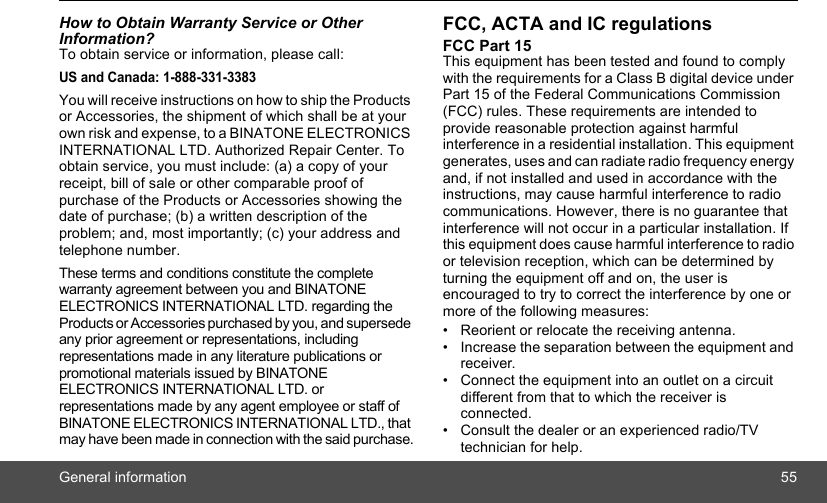 General information 55How to Obtain Warranty Service or Other Information?To obtain service or information, please call:US and Canada: 1-888-331-3383You will receive instructions on how to ship the Products or Accessories, the shipment of which shall be at your own risk and expense, to a BINATONE ELECTRONICS INTERNATIONAL LTD. Authorized Repair Center. To obtain service, you must include: (a) a copy of your receipt, bill of sale or other comparable proof of purchase of the Products or Accessories showing the date of purchase; (b) a written description of the problem; and, most importantly; (c) your address and telephone number.These terms and conditions constitute the complete warranty agreement between you and BINATONE ELECTRONICS INTERNATIONAL LTD. regarding the Products or Accessories purchased by you, and supersede any prior agreement or representations, including representations made in any literature publications or promotional materials issued by BINATONE ELECTRONICS INTERNATIONAL LTD. or representations made by any agent employee or staff of BINATONE ELECTRONICS INTERNATIONAL LTD., that may have been made in connection with the said purchase.FCC, ACTA and IC regulations FCC Part 15 This equipment has been tested and found to comply with the requirements for a Class B digital device under Part 15 of the Federal Communications Commission (FCC) rules. These requirements are intended to provide reasonable protection against harmful interference in a residential installation. This equipment generates, uses and can radiate radio frequency energy and, if not installed and used in accordance with the instructions, may cause harmful interference to radio communications. However, there is no guarantee that interference will not occur in a particular installation. If this equipment does cause harmful interference to radio or television reception, which can be determined by turning the equipment off and on, the user is encouraged to try to correct the interference by one or more of the following measures: •  Reorient or relocate the receiving antenna. •  Increase the separation between the equipment and receiver. •  Connect the equipment into an outlet on a circuit different from that to which the receiver is connected. •  Consult the dealer or an experienced radio/TV technician for help. 