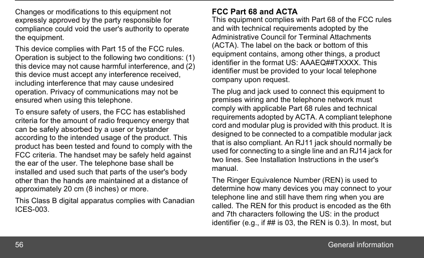 56 General informationChanges or modifications to this equipment not expressly approved by the party responsible for compliance could void the user&apos;s authority to operate the equipment. This device complies with Part 15 of the FCC rules. Operation is subject to the following two conditions: (1) this device may not cause harmful interference, and (2) this device must accept any interference received, including interference that may cause undesired operation. Privacy of communications may not be ensured when using this telephone. To ensure safety of users, the FCC has established criteria for the amount of radio frequency energy that can be safely absorbed by a user or bystander according to the intended usage of the product. This product has been tested and found to comply with the FCC criteria. The handset may be safely held against the ear of the user. The telephone base shall be installed and used such that parts of the user&apos;s body other than the hands are maintained at a distance of approximately 20 cm (8 inches) or more.This Class B digital apparatus complies with Canadian ICES-003. FCC Part 68 and ACTA This equipment complies with Part 68 of the FCC rules and with technical requirements adopted by the Administrative Council for Terminal Attachments (ACTA). The label on the back or bottom of this equipment contains, among other things, a product identifier in the format US: AAAEQ##TXXXX. This identifier must be provided to your local telephone company upon request. The plug and jack used to connect this equipment to premises wiring and the telephone network must comply with applicable Part 68 rules and technical requirements adopted by ACTA. A compliant telephone cord and modular plug is provided with this product. It is designed to be connected to a compatible modular jack that is also compliant. An RJ11 jack should normally be used for connecting to a single line and an RJ14 jack for two lines. See Installation Instructions in the user&apos;s manual.The Ringer Equivalence Number (REN) is used to determine how many devices you may connect to your telephone line and still have them ring when you are called. The REN for this product is encoded as the 6th and 7th characters following the US: in the product identifier (e.g., if ## is 03, the REN is 0.3). In most, but 