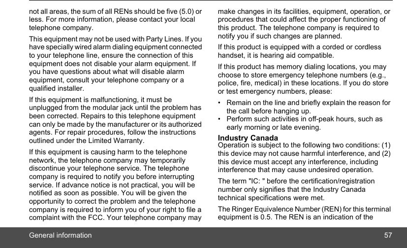 General information 57not all areas, the sum of all RENs should be five (5.0) or less. For more information, please contact your local telephone company. This equipment may not be used with Party Lines. If you have specially wired alarm dialing equipment connected to your telephone line, ensure the connection of this equipment does not disable your alarm equipment. If you have questions about what will disable alarm equipment, consult your telephone company or a qualified installer. If this equipment is malfunctioning, it must be unplugged from the modular jack until the problem has been corrected. Repairs to this telephone equipment can only be made by the manufacturer or its authorized agents. For repair procedures, follow the instructions outlined under the Limited Warranty. If this equipment is causing harm to the telephone network, the telephone company may temporarily discontinue your telephone service. The telephone company is required to notify you before interrupting service. If advance notice is not practical, you will be notified as soon as possible. You will be given the opportunity to correct the problem and the telephone company is required to inform you of your right to file a complaint with the FCC. Your telephone company may make changes in its facilities, equipment, operation, or procedures that could affect the proper functioning of this product. The telephone company is required to notify you if such changes are planned. If this product is equipped with a corded or cordless handset, it is hearing aid compatible. If this product has memory dialing locations, you may choose to store emergency telephone numbers (e.g., police, fire, medical) in these locations. If you do store or test emergency numbers, please: •  Remain on the line and briefly explain the reason for the call before hanging up. •  Perform such activities in off-peak hours, such as early morning or late evening. Industry Canada Operation is subject to the following two conditions: (1) this device may not cause harmful interference, and (2) this device must accept any interference, including interference that may cause undesired operation. The term &quot;IC: &quot; before the certification/registration number only signifies that the Industry Canada technical specifications were met.The Ringer Equivalence Number (REN) for this terminal equipment is 0.5. The REN is an indication of the 