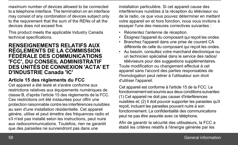 58 General informationmaximum number of devices allowed to be connected to a telephone interface. The termination on an interface may consist of any combination of devices subject only to the requirement that the sum of the RENs of all the devices does not exceed five.This product meets the applicable Industry Canada technical specifications.RENSEIGNEMENTS RELATIFS AUX RÈGLEMENTS DE LA COMMISSION FÉDÉRALE DES COMMUNICATIONS &apos;FCC&apos;, DU CONSEIL ADMINISTRATIF DES UNITÉS DE CONNEXION &apos;ACTA&apos; ET D&apos;INDUSTRIE Canada &apos;IC&apos;Article 15 des règlements du FCC Cet appareil a été testé et s&apos;avère conforme aux restrictions relatives aux équipements numériques de classe B, d&apos;après l&apos;article 15 des règlements de la FCC. Ces restrictions ont été instaurées pour offrir une protection raisonnable contre les interférences nuisibles au sein d&apos;une installation résidentielle. Cet appareil génère, utilise et peut émettre des fréquences radio et s&apos;il n&apos;est pas installé selon les instructions, peut nuire aux radiocommunications. Toutefois, rien ne garantit que des parasites ne surviendront pas dans une installation particulière. Si cet appareil cause des interférences nuisibles à la réception du téléviseur ou de la radio, ce que vous pouvez déterminer en mettant votre appareil en et hors fonction, nous vous invitons à essayer l&apos;une des mesures correctives suivantes : • Réorientez l&apos;antenne de réception. •  Éloignez l&apos;appareil du composant qui reçoit les ondes. •  Branchez l&apos;appareil dans une prise de courant CA différente de celle du composant qui reçoit les ondes. •  Au besoin, consultez votre marchand électronique ou un technicien spécialisé dans le service des radios/téléviseurs pour des suggestions supplémentaires. Toute modification ou changement effectué à cet appareil sans l&apos;accord des parties responsables de l&apos;homologation peut retirer à l&apos;utilisateur son droit d&apos;utiliser l&apos;appareil. Cet appareil est conforme à l&apos;article 15 de la FCC. Le fonctionnement est soumis aux deux conditions suivantes: (1) Cet appareil ne doit pas causer d&apos;interférences nuisibles et; (2) Il doit pouvoir supporter les parasites qu&apos;il reçoit, incluant les parasites pouvant nuire à son fonctionnement. La confidentialité des communications peut ne pas être assurée avec ce téléphone.Afin de garantir la sécurité des utilisateurs, la FCC a établi les critères relatifs à l&apos;énergie générée par les 