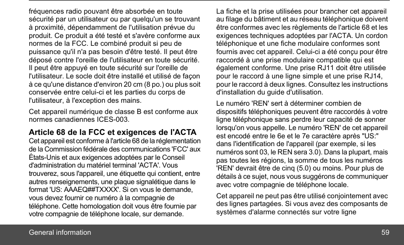 General information 59fréquences radio pouvant être absorbée en toute sécurité par un utilisateur ou par quelqu&apos;un se trouvant à proximité, dépendamment de l&apos;utilisation prévue du produit. Ce produit a été testé et s&apos;avère conforme aux normes de la FCC. Le combiné produit si peu de puissance qu&apos;il n&apos;a pas besoin d&apos;être testé. Il peut être déposé contre l&apos;oreille de l&apos;utilisateur en toute sécurité. Il peut être appuyé en toute sécurité sur l&apos;oreille de l&apos;utilisateur. Le socle doit être installé et utilisé de façon à ce qu&apos;une distance d&apos;environ 20 cm (8 po.) ou plus soit conservée entre celui-ci et les parties du corps de l&apos;utilisateur, à l&apos;exception des mains.Cet appareil numérique de classe B est conforme aux normes canadiennes ICES-003.Article 68 de la FCC et exigences de l&apos;ACTACet appareil est conforme à l&apos;article 68 de la réglementation de la Commission fédérale des communications &apos;FCC&apos; aux États-Unis et aux exigences adoptées par le Conseil d&apos;administration du matériel terminal &apos;ACTA&apos;. Vous trouverez, sous l&apos;appareil, une étiquette qui contient, entre autres renseignements, une plaque signalétique dans le format &apos;US: AAAEQ##TXXXX&apos;. Si on vous le demande, vous devez fournir ce numéro à la compagnie de téléphone. Cette homologation doit vous être fournie par votre compagnie de téléphone locale, sur demande.La fiche et la prise utilisées pour brancher cet appareil au filage du bâtiment et au réseau téléphonique doivent être conformes avec les règlements de l&apos;article 68 et les exigences techniques adoptées par l&apos;ACTA. Un cordon téléphonique et une fiche modulaire conformes sont fournis avec cet appareil. Celui-ci a été conçu pour être raccordé à une prise modulaire compatible qui est également conforme. Une prise RJ11 doit être utilisée pour le raccord à une ligne simple et une prise RJ14, pour le raccord à deux lignes. Consultez les instructions d&apos;installation du guide d&apos;utilisation.Le numéro &apos;REN&apos; sert à déterminer combien de dispositifs téléphoniques peuvent être raccordés à votre ligne téléphonique sans perdre leur capacité de sonner lorsqu&apos;on vous appelle. Le numéro &apos;REN&apos; de cet appareil est encodé entre le 6e et le 7e caractère après &quot;US:&quot; dans l&apos;identification de l&apos;appareil (par exemple, si les numéros sont 03, le REN sera 3.0). Dans la plupart, mais pas toutes les régions, la somme de tous les numéros &apos;REN&apos; devrait être de cinq (5.0) ou moins. Pour plus de détails à ce sujet, nous vous suggérons de communiquer avec votre compagnie de téléphone locale. Cet appareil ne peut pas être utilisé conjointement avec des lignes partagées. Si vous avez des composants de systèmes d&apos;alarme connectés sur votre ligne 