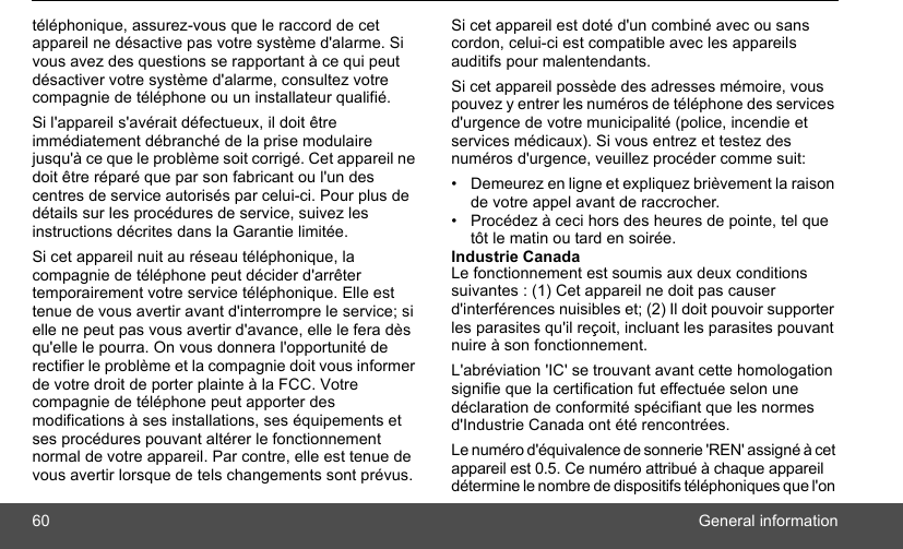 60 General informationtéléphonique, assurez-vous que le raccord de cet appareil ne désactive pas votre système d&apos;alarme. Si vous avez des questions se rapportant à ce qui peut désactiver votre système d&apos;alarme, consultez votre compagnie de téléphone ou un installateur qualifié. Si l&apos;appareil s&apos;avérait défectueux, il doit être immédiatement débranché de la prise modulaire jusqu&apos;à ce que le problème soit corrigé. Cet appareil ne doit être réparé que par son fabricant ou l&apos;un des centres de service autorisés par celui-ci. Pour plus de détails sur les procédures de service, suivez les instructions décrites dans la Garantie limitée. Si cet appareil nuit au réseau téléphonique, la compagnie de téléphone peut décider d&apos;arrêter temporairement votre service téléphonique. Elle est tenue de vous avertir avant d&apos;interrompre le service; si elle ne peut pas vous avertir d&apos;avance, elle le fera dès qu&apos;elle le pourra. On vous donnera l&apos;opportunité de rectifier le problème et la compagnie doit vous informer de votre droit de porter plainte à la FCC. Votre compagnie de téléphone peut apporter des modifications à ses installations, ses équipements et ses procédures pouvant altérer le fonctionnement normal de votre appareil. Par contre, elle est tenue de vous avertir lorsque de tels changements sont prévus. Si cet appareil est doté d&apos;un combiné avec ou sans cordon, celui-ci est compatible avec les appareils auditifs pour malentendants.Si cet appareil possède des adresses mémoire, vous pouvez y entrer les numéros de téléphone des services d&apos;urgence de votre municipalité (police, incendie et services médicaux). Si vous entrez et testez des numéros d&apos;urgence, veuillez procéder comme suit:•  Demeurez en ligne et expliquez brièvement la raison de votre appel avant de raccrocher.•  Procédez à ceci hors des heures de pointe, tel que tôt le matin ou tard en soirée.Industrie Canada Le fonctionnement est soumis aux deux conditions suivantes : (1) Cet appareil ne doit pas causer d&apos;interférences nuisibles et; (2) Il doit pouvoir supporter les parasites qu&apos;il reçoit, incluant les parasites pouvant nuire à son fonctionnement. L&apos;abréviation &apos;IC&apos; se trouvant avant cette homologation signifie que la certification fut effectuée selon une déclaration de conformité spécifiant que les normes d&apos;Industrie Canada ont été rencontrées.Le numéro d&apos;équivalence de sonnerie &apos;REN&apos; assigné à cet appareil est 0.5. Ce numéro attribué à chaque appareil détermine le nombre de dispositifs téléphoniques que l&apos;on 