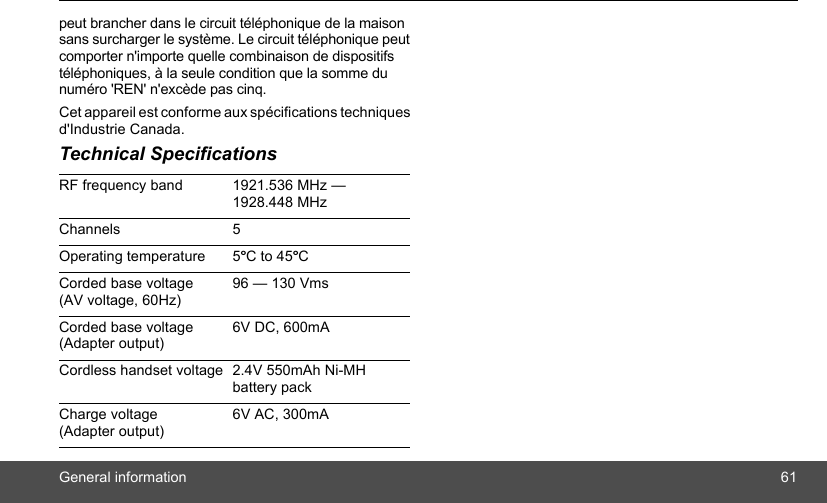 General information 61peut brancher dans le circuit téléphonique de la maison sans surcharger le système. Le circuit téléphonique peut comporter n&apos;importe quelle combinaison de dispositifs téléphoniques, à la seule condition que la somme du numéro &apos;REN&apos; n&apos;excède pas cinq.Cet appareil est conforme aux spécifications techniques d&apos;Industrie Canada.Technical SpecificationsRF frequency band 1921.536 MHz — 1928.448 MHzChannels 5Operating temperature 5ºC to 45ºCCorded base voltage (AV voltage, 60Hz)96 — 130 VmsCorded base voltage (Adapter output)6V DC, 600mACordless handset voltage 2.4V 550mAh Ni-MH battery packCharge voltage (Adapter output)6V AC, 300mA