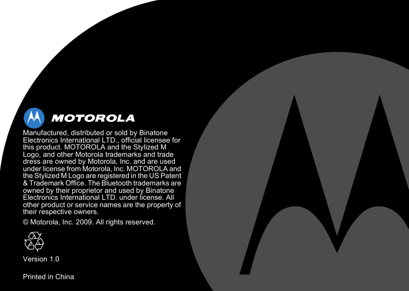  Manufactured, distributed or sold by Binatone Electronics International LTD., official licensee for this product. MOTOROLA and the Stylized M Logo, and other Motorola trademarks and trade dress are owned by Motorola, Inc. and are used under license from Motorola, Inc. MOTOROLA and the Stylized M Logo are registered in the US Patent &amp; Trademark Office. The Bluetooth trademarks are owned by their proprietor and used by Binatone Electronics International LTD. under license. All other product or service names are the property of their respective owners.© Motorola, Inc. 2009. All rights reserved.Version 1.0Printed in China