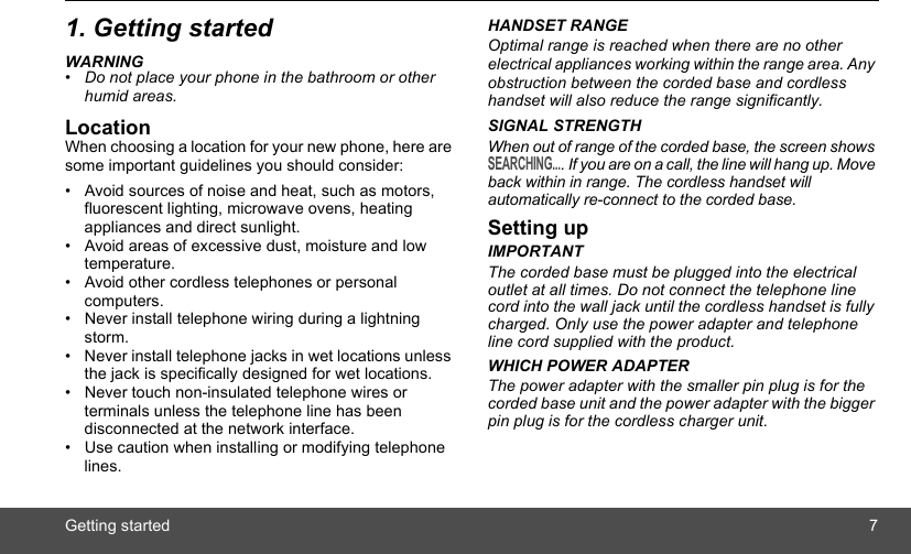 Getting started 71. Getting startedWARNING•  Do not place your phone in the bathroom or other humid areas.LocationWhen choosing a location for your new phone, here are some important guidelines you should consider:•  Avoid sources of noise and heat, such as motors, fluorescent lighting, microwave ovens, heating appliances and direct sunlight.•  Avoid areas of excessive dust, moisture and low temperature.•  Avoid other cordless telephones or personal computers.•  Never install telephone wiring during a lightning storm.•  Never install telephone jacks in wet locations unless the jack is specifically designed for wet locations.•  Never touch non-insulated telephone wires or terminals unless the telephone line has been disconnected at the network interface.•  Use caution when installing or modifying telephone lines.HANDSET RANGEOptimal range is reached when there are no other electrical appliances working within the range area. Any obstruction between the corded base and cordless handset will also reduce the range significantly.SIGNAL STRENGTHWhen out of range of the corded base, the screen shows SEARCHING.... If you are on a call, the line will hang up. Move back within in range. The cordless handset will automatically re-connect to the corded base.Setting upIMPORTANTThe corded base must be plugged into the electrical outlet at all times. Do not connect the telephone line cord into the wall jack until the cordless handset is fully charged. Only use the power adapter and telephone line cord supplied with the product.WHICH POWER ADAPTERThe power adapter with the smaller pin plug is for the corded base unit and the power adapter with the bigger pin plug is for the cordless charger unit. 